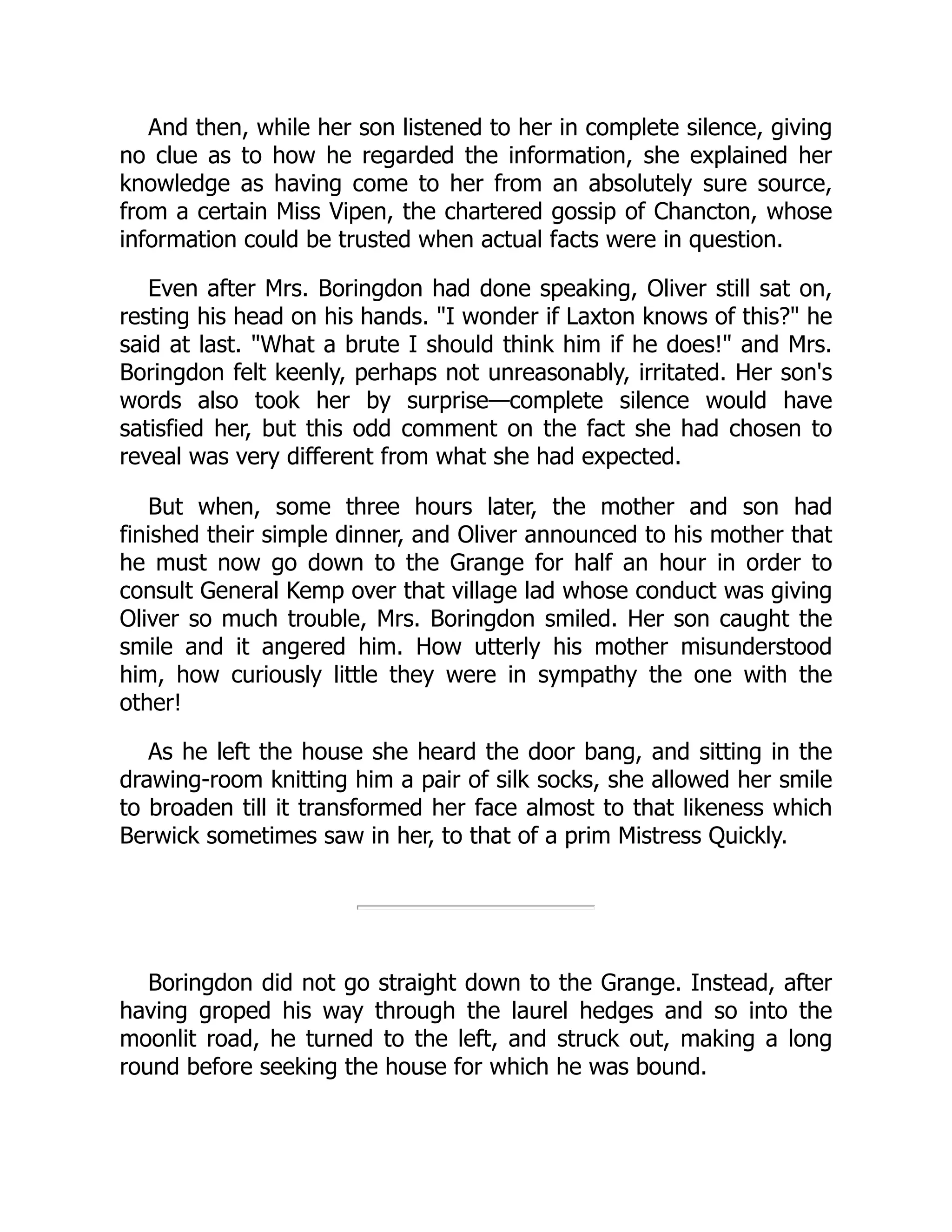 And then, while her son listened to her in complete silence, giving
no clue as to how he regarded the information, she explained her
knowledge as having come to her from an absolutely sure source,
from a certain Miss Vipen, the chartered gossip of Chancton, whose
information could be trusted when actual facts were in question.
Even after Mrs. Boringdon had done speaking, Oliver still sat on,
resting his head on his hands. "I wonder if Laxton knows of this?" he
said at last. "What a brute I should think him if he does!" and Mrs.
Boringdon felt keenly, perhaps not unreasonably, irritated. Her son's
words also took her by surprise—complete silence would have
satisfied her, but this odd comment on the fact she had chosen to
reveal was very different from what she had expected.
But when, some three hours later, the mother and son had
finished their simple dinner, and Oliver announced to his mother that
he must now go down to the Grange for half an hour in order to
consult General Kemp over that village lad whose conduct was giving
Oliver so much trouble, Mrs. Boringdon smiled. Her son caught the
smile and it angered him. How utterly his mother misunderstood
him, how curiously little they were in sympathy the one with the
other!
As he left the house she heard the door bang, and sitting in the
drawing-room knitting him a pair of silk socks, she allowed her smile
to broaden till it transformed her face almost to that likeness which
Berwick sometimes saw in her, to that of a prim Mistress Quickly.
Boringdon did not go straight down to the Grange. Instead, after
having groped his way through the laurel hedges and so into the
moonlit road, he turned to the left, and struck out, making a long
round before seeking the house for which he was bound.
 