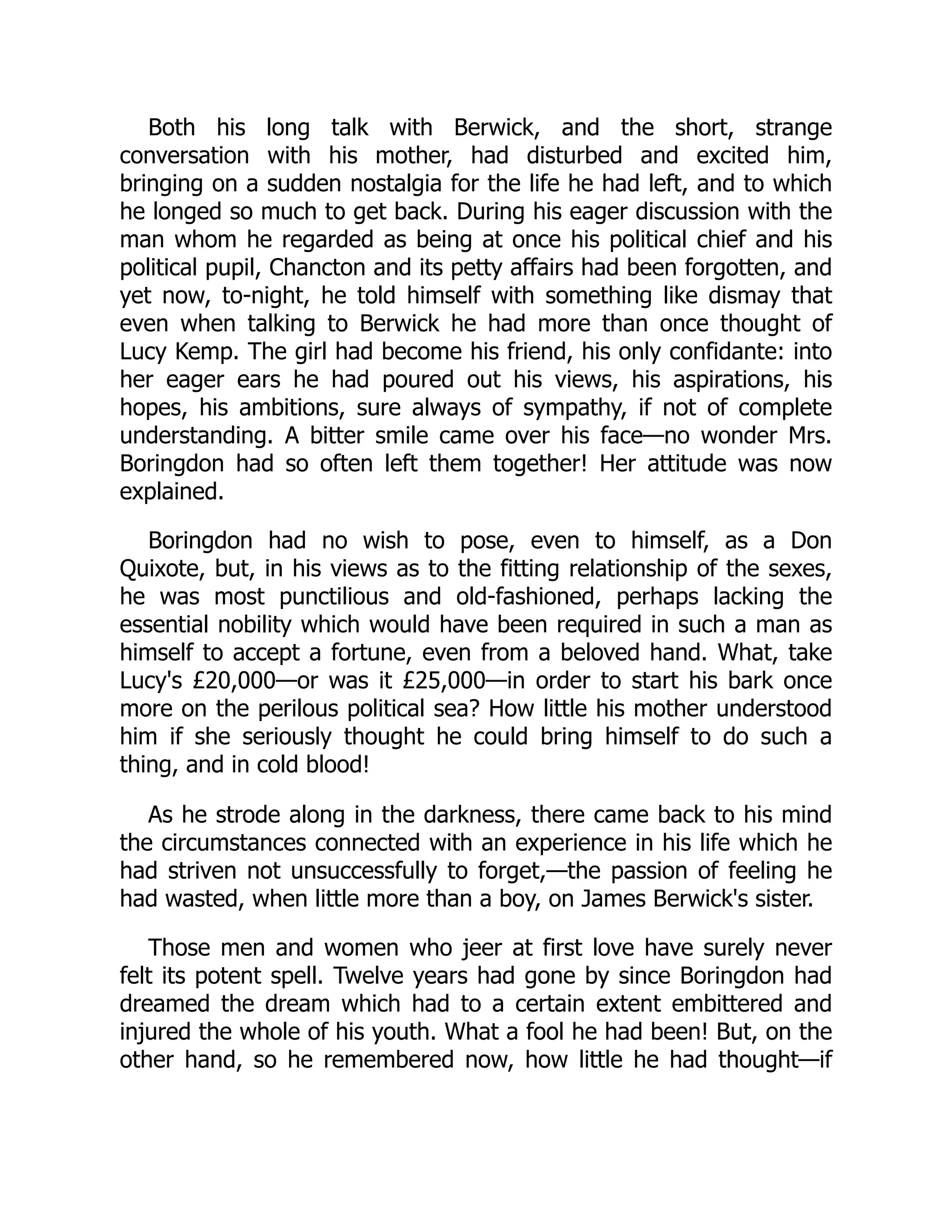 Both his long talk with Berwick, and the short, strange
conversation with his mother, had disturbed and excited him,
bringing on a sudden nostalgia for the life he had left, and to which
he longed so much to get back. During his eager discussion with the
man whom he regarded as being at once his political chief and his
political pupil, Chancton and its petty affairs had been forgotten, and
yet now, to-night, he told himself with something like dismay that
even when talking to Berwick he had more than once thought of
Lucy Kemp. The girl had become his friend, his only confidante: into
her eager ears he had poured out his views, his aspirations, his
hopes, his ambitions, sure always of sympathy, if not of complete
understanding. A bitter smile came over his face—no wonder Mrs.
Boringdon had so often left them together! Her attitude was now
explained.
Boringdon had no wish to pose, even to himself, as a Don
Quixote, but, in his views as to the fitting relationship of the sexes,
he was most punctilious and old-fashioned, perhaps lacking the
essential nobility which would have been required in such a man as
himself to accept a fortune, even from a beloved hand. What, take
Lucy's £20,000—or was it £25,000—in order to start his bark once
more on the perilous political sea? How little his mother understood
him if she seriously thought he could bring himself to do such a
thing, and in cold blood!
As he strode along in the darkness, there came back to his mind
the circumstances connected with an experience in his life which he
had striven not unsuccessfully to forget,—the passion of feeling he
had wasted, when little more than a boy, on James Berwick's sister.
Those men and women who jeer at first love have surely never
felt its potent spell. Twelve years had gone by since Boringdon had
dreamed the dream which had to a certain extent embittered and
injured the whole of his youth. What a fool he had been! But, on the
other hand, so he remembered now, how little he had thought—if
 