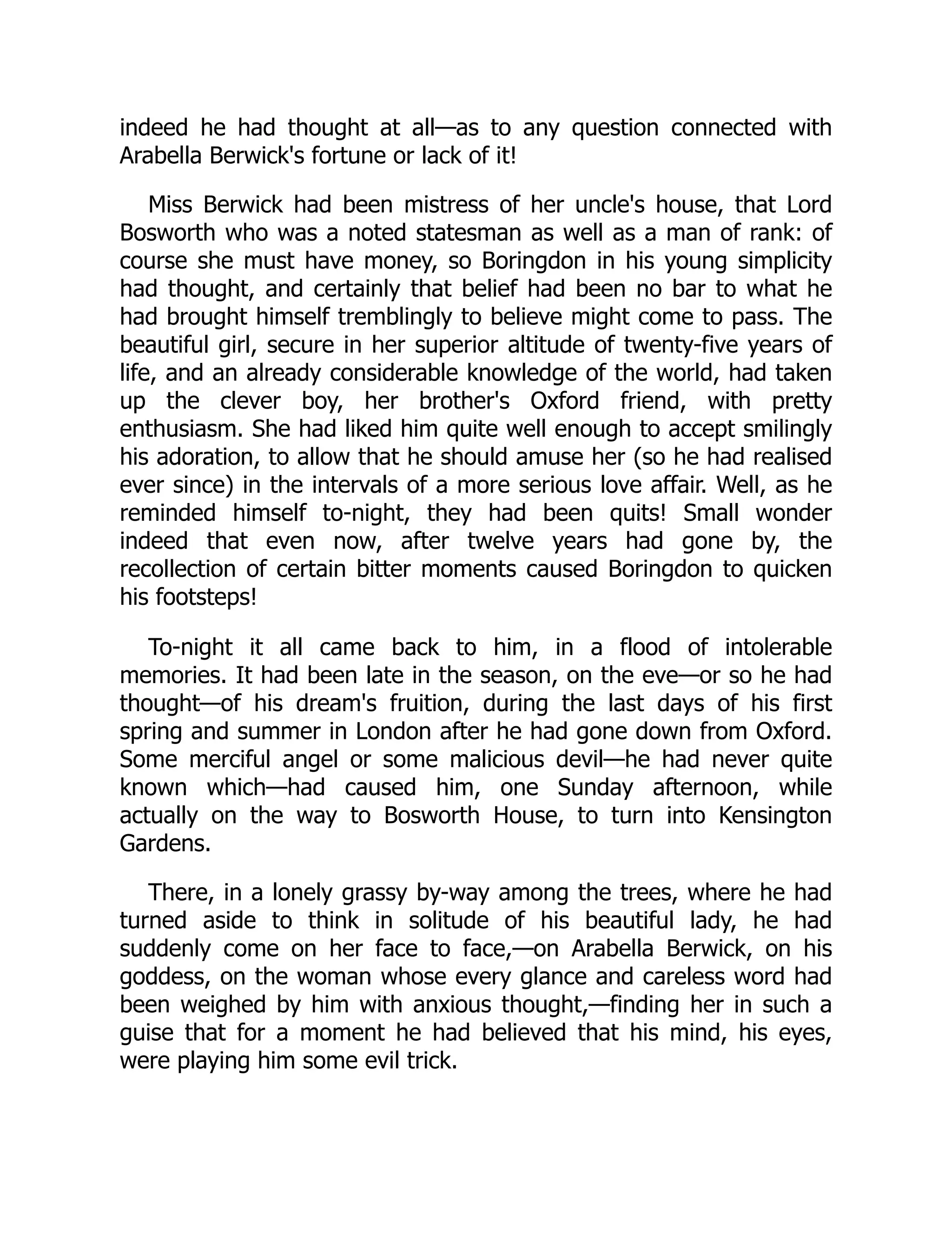 indeed he had thought at all—as to any question connected with
Arabella Berwick's fortune or lack of it!
Miss Berwick had been mistress of her uncle's house, that Lord
Bosworth who was a noted statesman as well as a man of rank: of
course she must have money, so Boringdon in his young simplicity
had thought, and certainly that belief had been no bar to what he
had brought himself tremblingly to believe might come to pass. The
beautiful girl, secure in her superior altitude of twenty-five years of
life, and an already considerable knowledge of the world, had taken
up the clever boy, her brother's Oxford friend, with pretty
enthusiasm. She had liked him quite well enough to accept smilingly
his adoration, to allow that he should amuse her (so he had realised
ever since) in the intervals of a more serious love affair. Well, as he
reminded himself to-night, they had been quits! Small wonder
indeed that even now, after twelve years had gone by, the
recollection of certain bitter moments caused Boringdon to quicken
his footsteps!
To-night it all came back to him, in a flood of intolerable
memories. It had been late in the season, on the eve—or so he had
thought—of his dream's fruition, during the last days of his first
spring and summer in London after he had gone down from Oxford.
Some merciful angel or some malicious devil—he had never quite
known which—had caused him, one Sunday afternoon, while
actually on the way to Bosworth House, to turn into Kensington
Gardens.
There, in a lonely grassy by-way among the trees, where he had
turned aside to think in solitude of his beautiful lady, he had
suddenly come on her face to face,—on Arabella Berwick, on his
goddess, on the woman whose every glance and careless word had
been weighed by him with anxious thought,—finding her in such a
guise that for a moment he had believed that his mind, his eyes,
were playing him some evil trick.
 