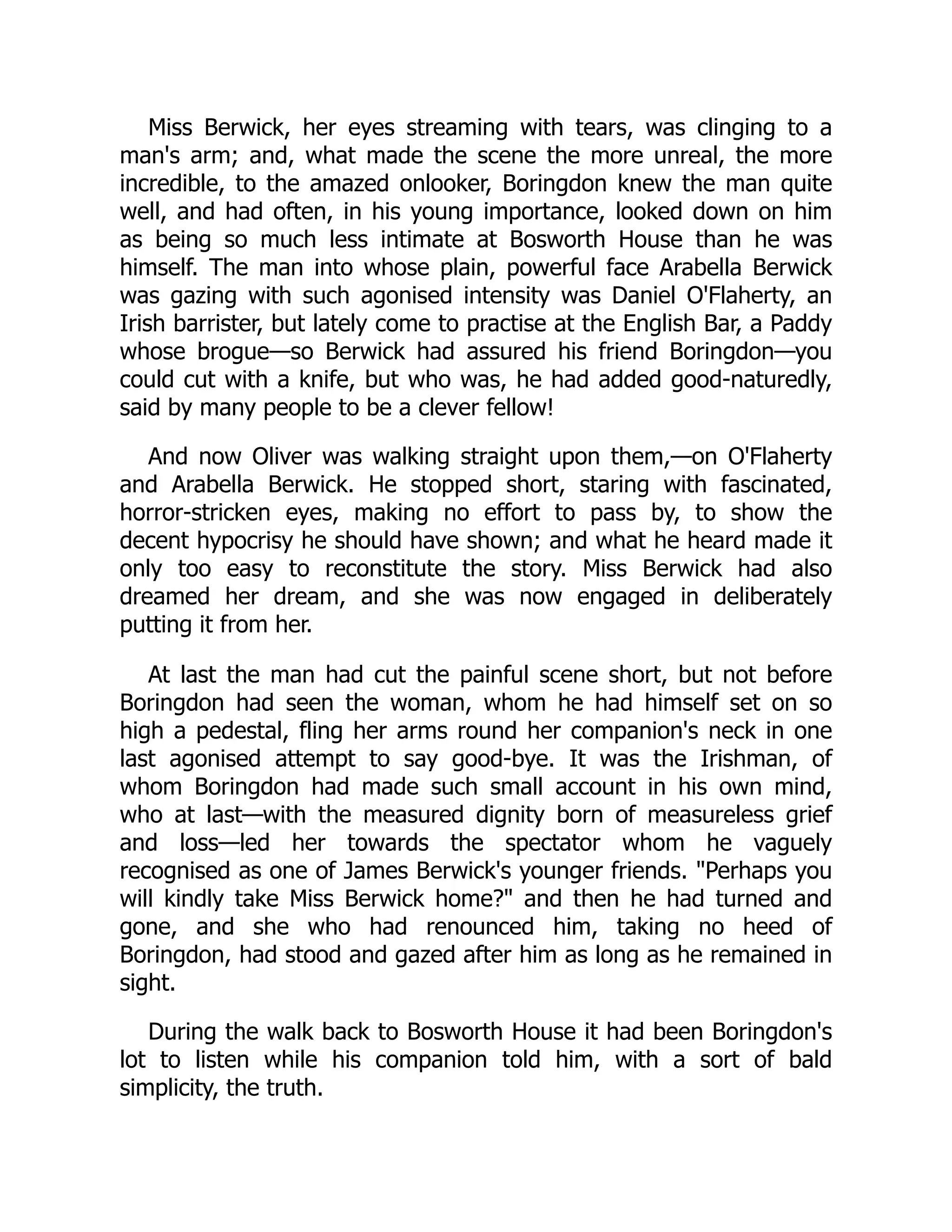Miss Berwick, her eyes streaming with tears, was clinging to a
man's arm; and, what made the scene the more unreal, the more
incredible, to the amazed onlooker, Boringdon knew the man quite
well, and had often, in his young importance, looked down on him
as being so much less intimate at Bosworth House than he was
himself. The man into whose plain, powerful face Arabella Berwick
was gazing with such agonised intensity was Daniel O'Flaherty, an
Irish barrister, but lately come to practise at the English Bar, a Paddy
whose brogue—so Berwick had assured his friend Boringdon—you
could cut with a knife, but who was, he had added good-naturedly,
said by many people to be a clever fellow!
And now Oliver was walking straight upon them,—on O'Flaherty
and Arabella Berwick. He stopped short, staring with fascinated,
horror-stricken eyes, making no effort to pass by, to show the
decent hypocrisy he should have shown; and what he heard made it
only too easy to reconstitute the story. Miss Berwick had also
dreamed her dream, and she was now engaged in deliberately
putting it from her.
At last the man had cut the painful scene short, but not before
Boringdon had seen the woman, whom he had himself set on so
high a pedestal, fling her arms round her companion's neck in one
last agonised attempt to say good-bye. It was the Irishman, of
whom Boringdon had made such small account in his own mind,
who at last—with the measured dignity born of measureless grief
and loss—led her towards the spectator whom he vaguely
recognised as one of James Berwick's younger friends. "Perhaps you
will kindly take Miss Berwick home?" and then he had turned and
gone, and she who had renounced him, taking no heed of
Boringdon, had stood and gazed after him as long as he remained in
sight.
During the walk back to Bosworth House it had been Boringdon's
lot to listen while his companion told him, with a sort of bald
simplicity, the truth.
 