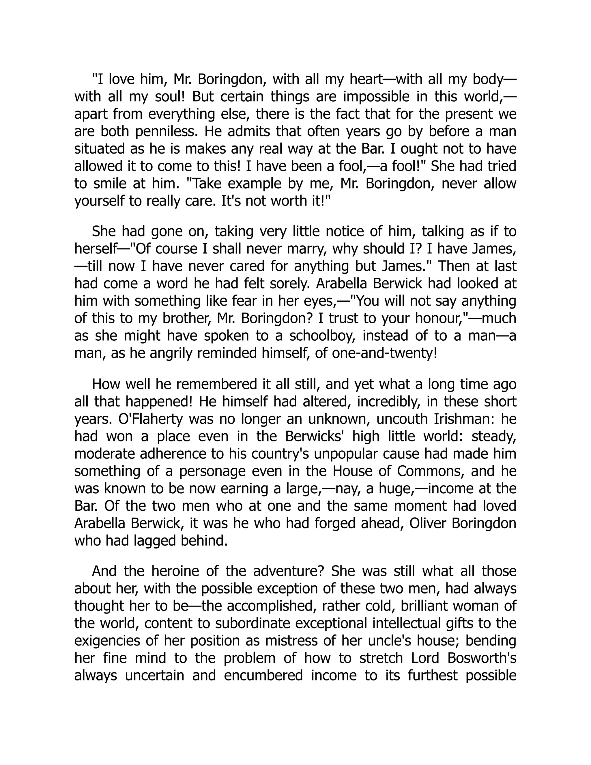 "I love him, Mr. Boringdon, with all my heart—with all my body—
with all my soul! But certain things are impossible in this world,—
apart from everything else, there is the fact that for the present we
are both penniless. He admits that often years go by before a man
situated as he is makes any real way at the Bar. I ought not to have
allowed it to come to this! I have been a fool,—a fool!" She had tried
to smile at him. "Take example by me, Mr. Boringdon, never allow
yourself to really care. It's not worth it!"
She had gone on, taking very little notice of him, talking as if to
herself—"Of course I shall never marry, why should I? I have James,
—till now I have never cared for anything but James." Then at last
had come a word he had felt sorely. Arabella Berwick had looked at
him with something like fear in her eyes,—"You will not say anything
of this to my brother, Mr. Boringdon? I trust to your honour,"—much
as she might have spoken to a schoolboy, instead of to a man—a
man, as he angrily reminded himself, of one-and-twenty!
How well he remembered it all still, and yet what a long time ago
all that happened! He himself had altered, incredibly, in these short
years. O'Flaherty was no longer an unknown, uncouth Irishman: he
had won a place even in the Berwicks' high little world: steady,
moderate adherence to his country's unpopular cause had made him
something of a personage even in the House of Commons, and he
was known to be now earning a large,—nay, a huge,—income at the
Bar. Of the two men who at one and the same moment had loved
Arabella Berwick, it was he who had forged ahead, Oliver Boringdon
who had lagged behind.
And the heroine of the adventure? She was still what all those
about her, with the possible exception of these two men, had always
thought her to be—the accomplished, rather cold, brilliant woman of
the world, content to subordinate exceptional intellectual gifts to the
exigencies of her position as mistress of her uncle's house; bending
her fine mind to the problem of how to stretch Lord Bosworth's
always uncertain and encumbered income to its furthest possible
 
