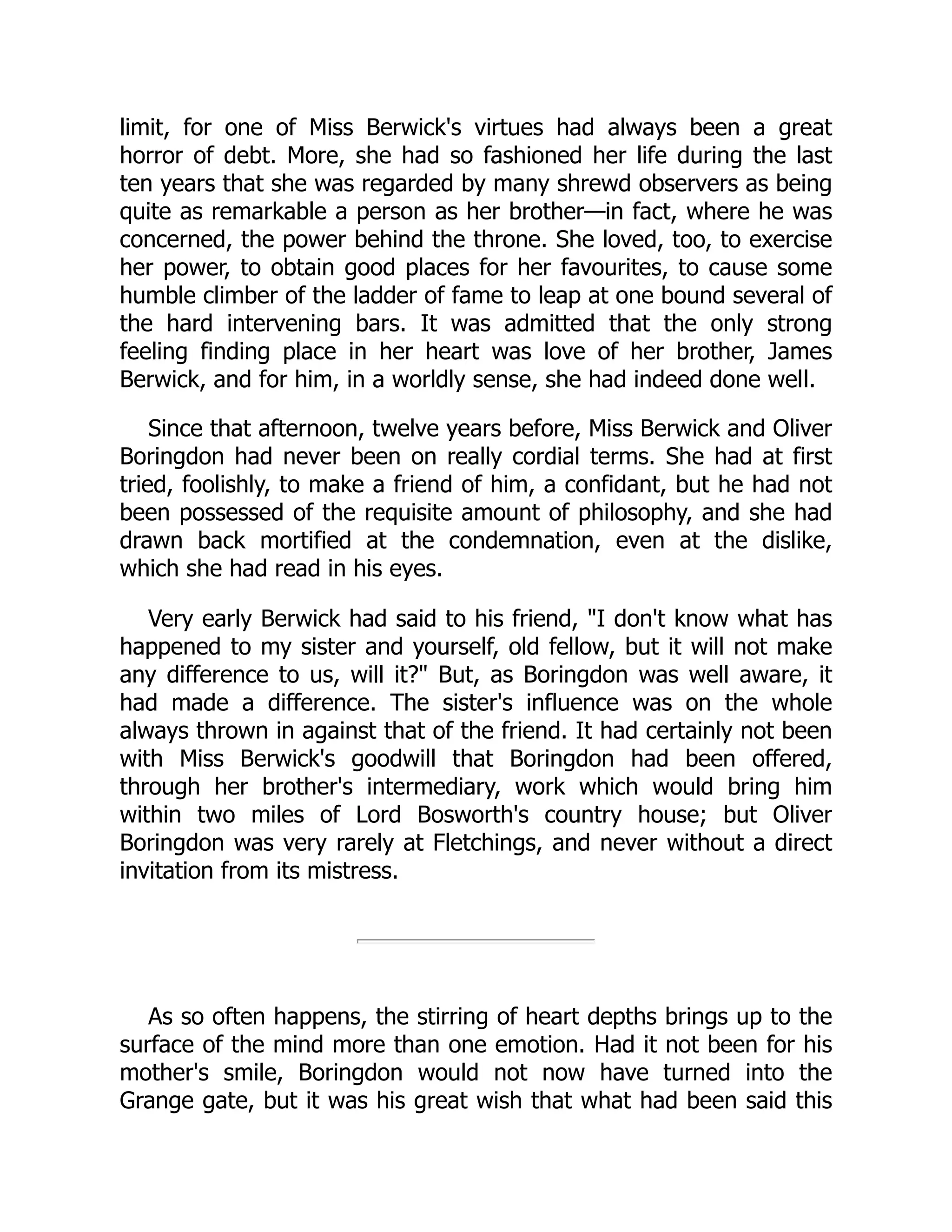 limit, for one of Miss Berwick's virtues had always been a great
horror of debt. More, she had so fashioned her life during the last
ten years that she was regarded by many shrewd observers as being
quite as remarkable a person as her brother—in fact, where he was
concerned, the power behind the throne. She loved, too, to exercise
her power, to obtain good places for her favourites, to cause some
humble climber of the ladder of fame to leap at one bound several of
the hard intervening bars. It was admitted that the only strong
feeling finding place in her heart was love of her brother, James
Berwick, and for him, in a worldly sense, she had indeed done well.
Since that afternoon, twelve years before, Miss Berwick and Oliver
Boringdon had never been on really cordial terms. She had at first
tried, foolishly, to make a friend of him, a confidant, but he had not
been possessed of the requisite amount of philosophy, and she had
drawn back mortified at the condemnation, even at the dislike,
which she had read in his eyes.
Very early Berwick had said to his friend, "I don't know what has
happened to my sister and yourself, old fellow, but it will not make
any difference to us, will it?" But, as Boringdon was well aware, it
had made a difference. The sister's influence was on the whole
always thrown in against that of the friend. It had certainly not been
with Miss Berwick's goodwill that Boringdon had been offered,
through her brother's intermediary, work which would bring him
within two miles of Lord Bosworth's country house; but Oliver
Boringdon was very rarely at Fletchings, and never without a direct
invitation from its mistress.
As so often happens, the stirring of heart depths brings up to the
surface of the mind more than one emotion. Had it not been for his
mother's smile, Boringdon would not now have turned into the
Grange gate, but it was his great wish that what had been said this
 
