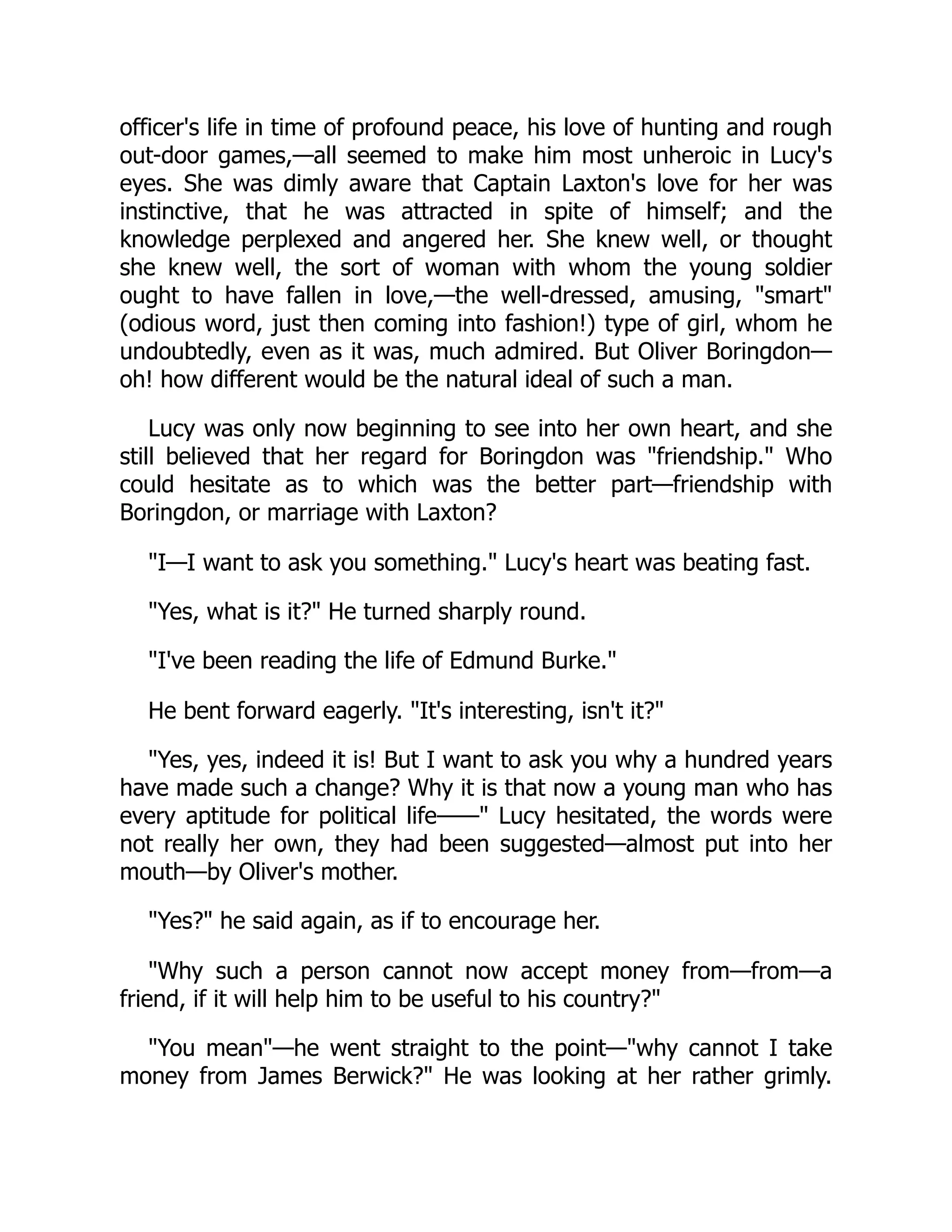 officer's life in time of profound peace, his love of hunting and rough
out-door games,—all seemed to make him most unheroic in Lucy's
eyes. She was dimly aware that Captain Laxton's love for her was
instinctive, that he was attracted in spite of himself; and the
knowledge perplexed and angered her. She knew well, or thought
she knew well, the sort of woman with whom the young soldier
ought to have fallen in love,—the well-dressed, amusing, "smart"
(odious word, just then coming into fashion!) type of girl, whom he
undoubtedly, even as it was, much admired. But Oliver Boringdon—
oh! how different would be the natural ideal of such a man.
Lucy was only now beginning to see into her own heart, and she
still believed that her regard for Boringdon was "friendship." Who
could hesitate as to which was the better part—friendship with
Boringdon, or marriage with Laxton?
"I—I want to ask you something." Lucy's heart was beating fast.
"Yes, what is it?" He turned sharply round.
"I've been reading the life of Edmund Burke."
He bent forward eagerly. "It's interesting, isn't it?"
"Yes, yes, indeed it is! But I want to ask you why a hundred years
have made such a change? Why it is that now a young man who has
every aptitude for political life——" Lucy hesitated, the words were
not really her own, they had been suggested—almost put into her
mouth—by Oliver's mother.
"Yes?" he said again, as if to encourage her.
"Why such a person cannot now accept money from—from—a
friend, if it will help him to be useful to his country?"
"You mean"—he went straight to the point—"why cannot I take
money from James Berwick?" He was looking at her rather grimly.
 
