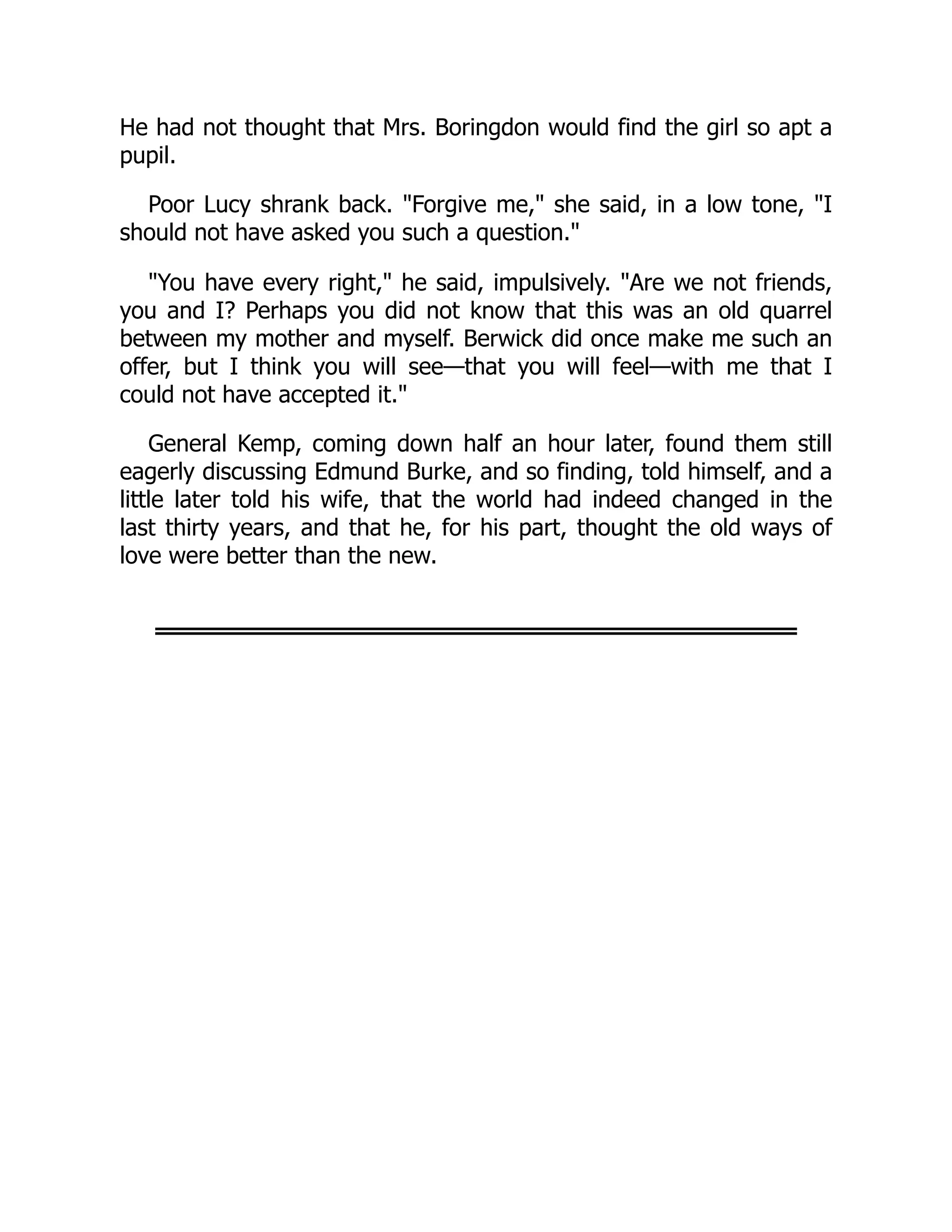 He had not thought that Mrs. Boringdon would find the girl so apt a
pupil.
Poor Lucy shrank back. "Forgive me," she said, in a low tone, "I
should not have asked you such a question."
"You have every right," he said, impulsively. "Are we not friends,
you and I? Perhaps you did not know that this was an old quarrel
between my mother and myself. Berwick did once make me such an
offer, but I think you will see—that you will feel—with me that I
could not have accepted it."
General Kemp, coming down half an hour later, found them still
eagerly discussing Edmund Burke, and so finding, told himself, and a
little later told his wife, that the world had indeed changed in the
last thirty years, and that he, for his part, thought the old ways of
love were better than the new.
 