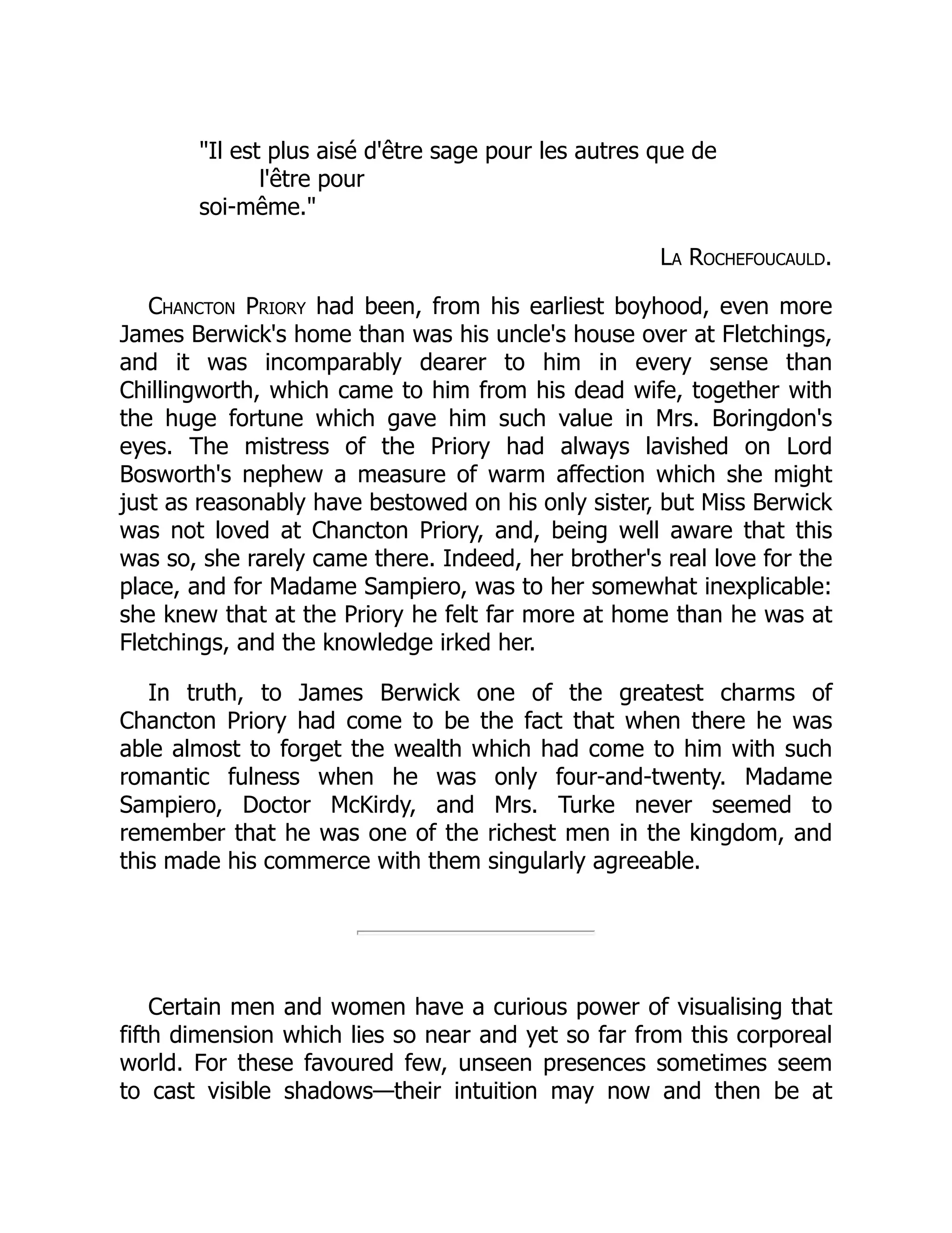 "Il est plus aisé d'être sage pour les autres que de
l'être pour
soi-même."
La Rochefoucauld.
Chancton Priory had been, from his earliest boyhood, even more
James Berwick's home than was his uncle's house over at Fletchings,
and it was incomparably dearer to him in every sense than
Chillingworth, which came to him from his dead wife, together with
the huge fortune which gave him such value in Mrs. Boringdon's
eyes. The mistress of the Priory had always lavished on Lord
Bosworth's nephew a measure of warm affection which she might
just as reasonably have bestowed on his only sister, but Miss Berwick
was not loved at Chancton Priory, and, being well aware that this
was so, she rarely came there. Indeed, her brother's real love for the
place, and for Madame Sampiero, was to her somewhat inexplicable:
she knew that at the Priory he felt far more at home than he was at
Fletchings, and the knowledge irked her.
In truth, to James Berwick one of the greatest charms of
Chancton Priory had come to be the fact that when there he was
able almost to forget the wealth which had come to him with such
romantic fulness when he was only four-and-twenty. Madame
Sampiero, Doctor McKirdy, and Mrs. Turke never seemed to
remember that he was one of the richest men in the kingdom, and
this made his commerce with them singularly agreeable.
Certain men and women have a curious power of visualising that
fifth dimension which lies so near and yet so far from this corporeal
world. For these favoured few, unseen presences sometimes seem
to cast visible shadows—their intuition may now and then be at
 