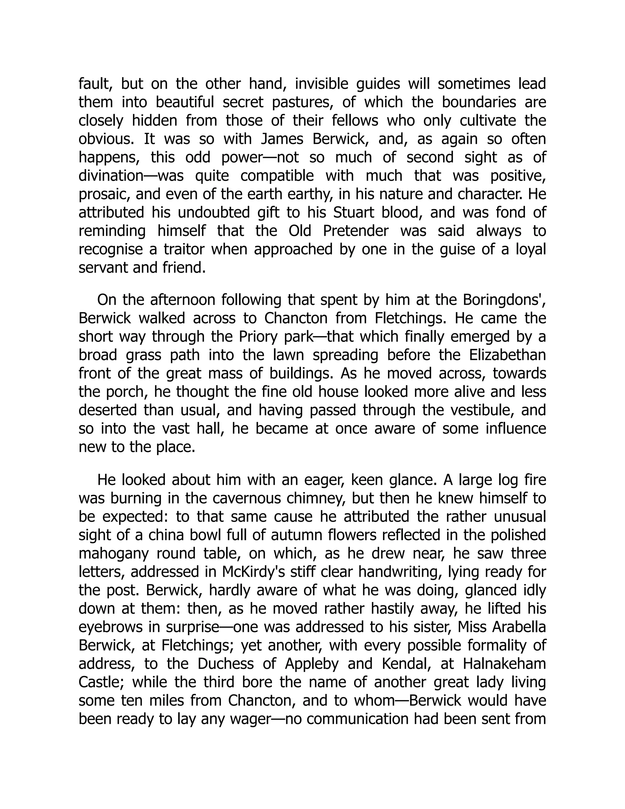fault, but on the other hand, invisible guides will sometimes lead
them into beautiful secret pastures, of which the boundaries are
closely hidden from those of their fellows who only cultivate the
obvious. It was so with James Berwick, and, as again so often
happens, this odd power—not so much of second sight as of
divination—was quite compatible with much that was positive,
prosaic, and even of the earth earthy, in his nature and character. He
attributed his undoubted gift to his Stuart blood, and was fond of
reminding himself that the Old Pretender was said always to
recognise a traitor when approached by one in the guise of a loyal
servant and friend.
On the afternoon following that spent by him at the Boringdons',
Berwick walked across to Chancton from Fletchings. He came the
short way through the Priory park—that which finally emerged by a
broad grass path into the lawn spreading before the Elizabethan
front of the great mass of buildings. As he moved across, towards
the porch, he thought the fine old house looked more alive and less
deserted than usual, and having passed through the vestibule, and
so into the vast hall, he became at once aware of some influence
new to the place.
He looked about him with an eager, keen glance. A large log fire
was burning in the cavernous chimney, but then he knew himself to
be expected: to that same cause he attributed the rather unusual
sight of a china bowl full of autumn flowers reflected in the polished
mahogany round table, on which, as he drew near, he saw three
letters, addressed in McKirdy's stiff clear handwriting, lying ready for
the post. Berwick, hardly aware of what he was doing, glanced idly
down at them: then, as he moved rather hastily away, he lifted his
eyebrows in surprise—one was addressed to his sister, Miss Arabella
Berwick, at Fletchings; yet another, with every possible formality of
address, to the Duchess of Appleby and Kendal, at Halnakeham
Castle; while the third bore the name of another great lady living
some ten miles from Chancton, and to whom—Berwick would have
been ready to lay any wager—no communication had been sent from
 