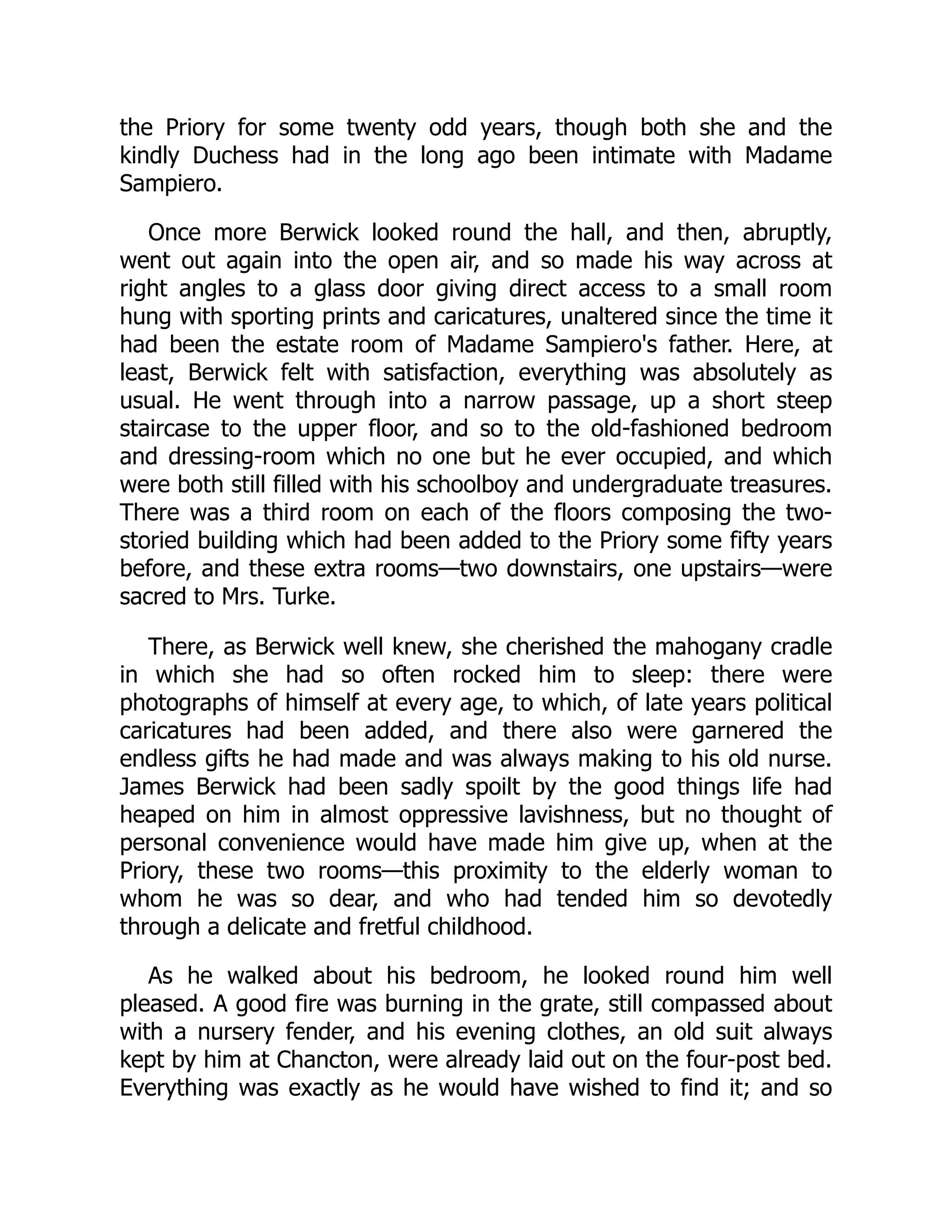 the Priory for some twenty odd years, though both she and the
kindly Duchess had in the long ago been intimate with Madame
Sampiero.
Once more Berwick looked round the hall, and then, abruptly,
went out again into the open air, and so made his way across at
right angles to a glass door giving direct access to a small room
hung with sporting prints and caricatures, unaltered since the time it
had been the estate room of Madame Sampiero's father. Here, at
least, Berwick felt with satisfaction, everything was absolutely as
usual. He went through into a narrow passage, up a short steep
staircase to the upper floor, and so to the old-fashioned bedroom
and dressing-room which no one but he ever occupied, and which
were both still filled with his schoolboy and undergraduate treasures.
There was a third room on each of the floors composing the two-
storied building which had been added to the Priory some fifty years
before, and these extra rooms—two downstairs, one upstairs—were
sacred to Mrs. Turke.
There, as Berwick well knew, she cherished the mahogany cradle
in which she had so often rocked him to sleep: there were
photographs of himself at every age, to which, of late years political
caricatures had been added, and there also were garnered the
endless gifts he had made and was always making to his old nurse.
James Berwick had been sadly spoilt by the good things life had
heaped on him in almost oppressive lavishness, but no thought of
personal convenience would have made him give up, when at the
Priory, these two rooms—this proximity to the elderly woman to
whom he was so dear, and who had tended him so devotedly
through a delicate and fretful childhood.
As he walked about his bedroom, he looked round him well
pleased. A good fire was burning in the grate, still compassed about
with a nursery fender, and his evening clothes, an old suit always
kept by him at Chancton, were already laid out on the four-post bed.
Everything was exactly as he would have wished to find it; and so
 