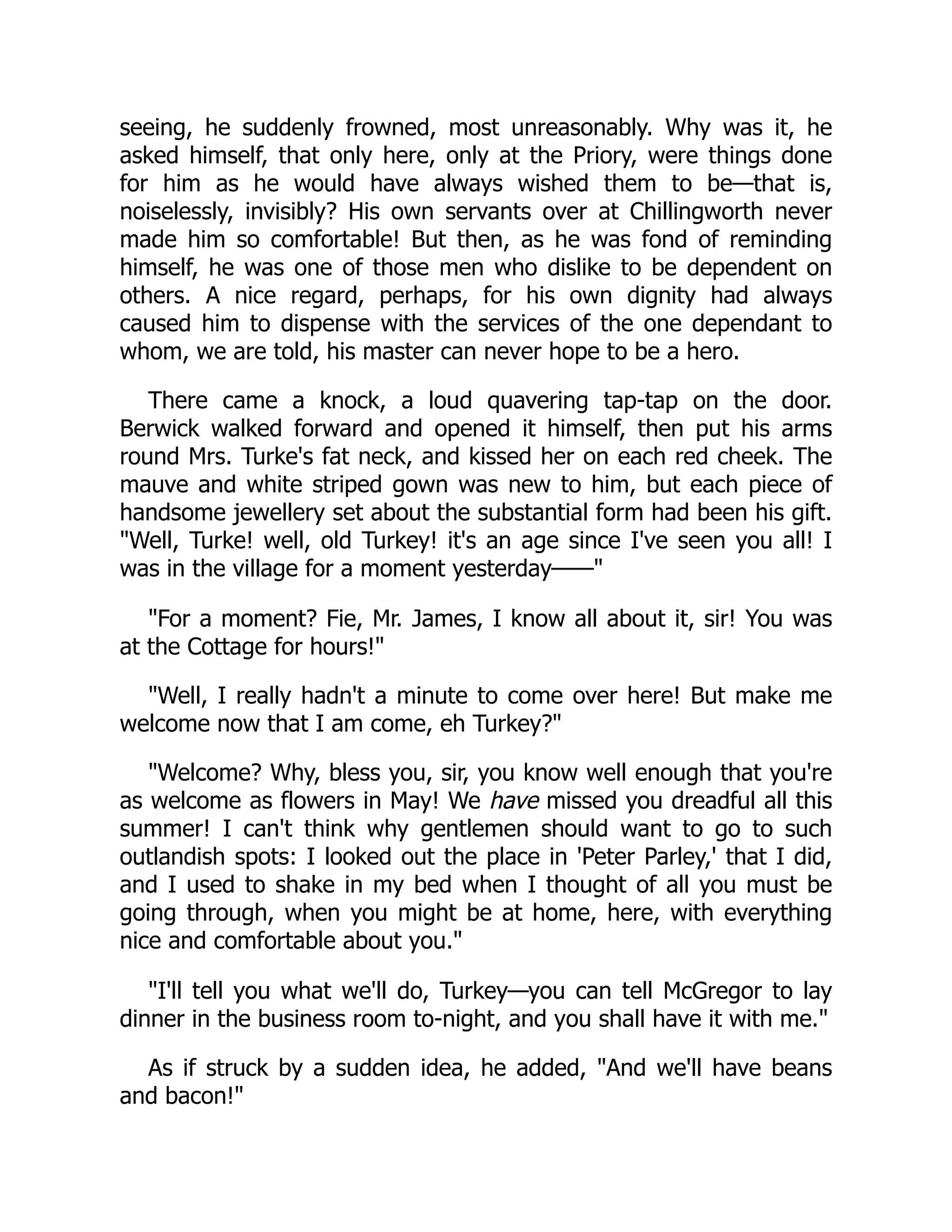 seeing, he suddenly frowned, most unreasonably. Why was it, he
asked himself, that only here, only at the Priory, were things done
for him as he would have always wished them to be—that is,
noiselessly, invisibly? His own servants over at Chillingworth never
made him so comfortable! But then, as he was fond of reminding
himself, he was one of those men who dislike to be dependent on
others. A nice regard, perhaps, for his own dignity had always
caused him to dispense with the services of the one dependant to
whom, we are told, his master can never hope to be a hero.
There came a knock, a loud quavering tap-tap on the door.
Berwick walked forward and opened it himself, then put his arms
round Mrs. Turke's fat neck, and kissed her on each red cheek. The
mauve and white striped gown was new to him, but each piece of
handsome jewellery set about the substantial form had been his gift.
"Well, Turke! well, old Turkey! it's an age since I've seen you all! I
was in the village for a moment yesterday——"
"For a moment? Fie, Mr. James, I know all about it, sir! You was
at the Cottage for hours!"
"Well, I really hadn't a minute to come over here! But make me
welcome now that I am come, eh Turkey?"
"Welcome? Why, bless you, sir, you know well enough that you're
as welcome as flowers in May! We have missed you dreadful all this
summer! I can't think why gentlemen should want to go to such
outlandish spots: I looked out the place in 'Peter Parley,' that I did,
and I used to shake in my bed when I thought of all you must be
going through, when you might be at home, here, with everything
nice and comfortable about you."
"I'll tell you what we'll do, Turkey—you can tell McGregor to lay
dinner in the business room to-night, and you shall have it with me."
As if struck by a sudden idea, he added, "And we'll have beans
and bacon!"
 