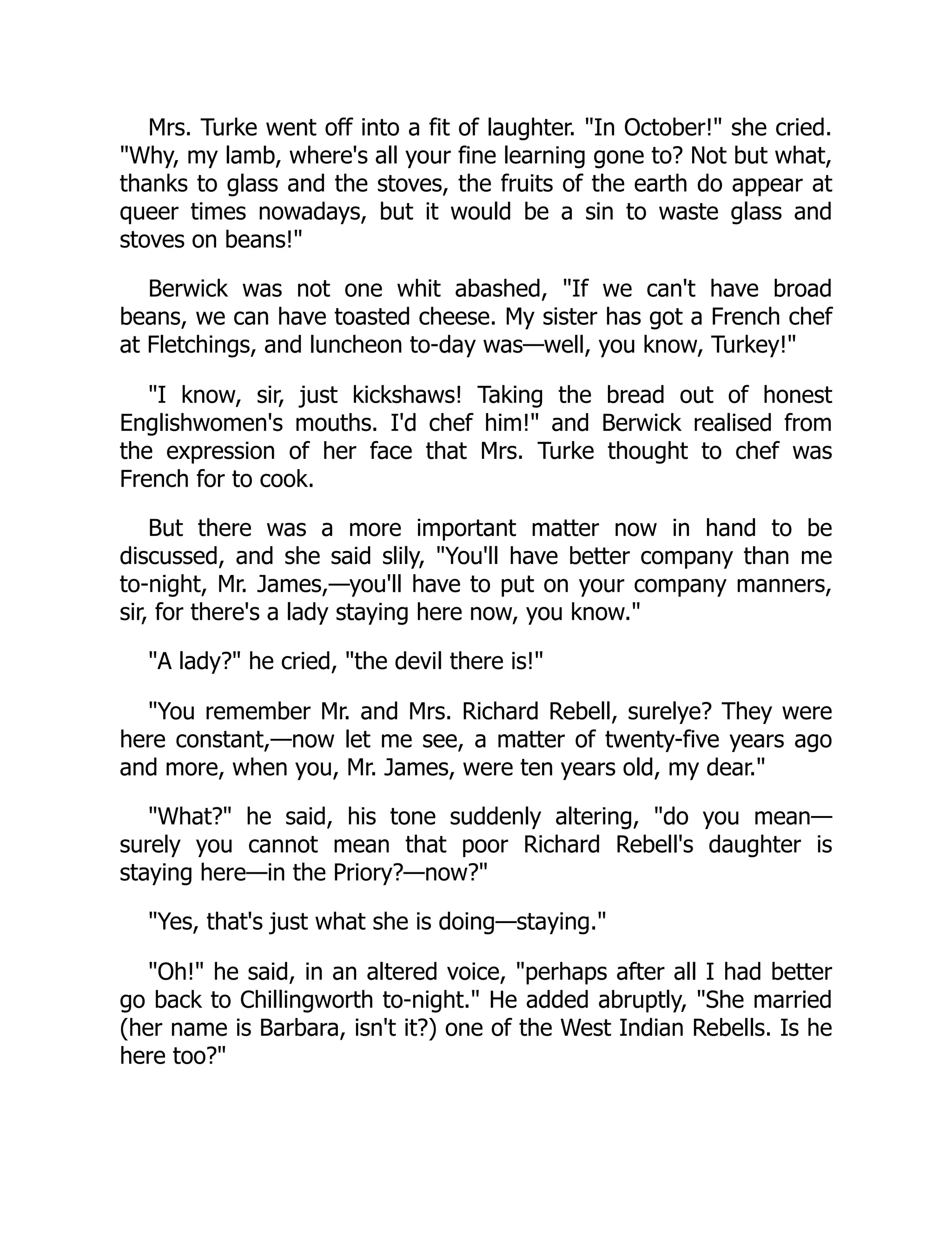 Mrs. Turke went off into a fit of laughter. "In October!" she cried.
"Why, my lamb, where's all your fine learning gone to? Not but what,
thanks to glass and the stoves, the fruits of the earth do appear at
queer times nowadays, but it would be a sin to waste glass and
stoves on beans!"
Berwick was not one whit abashed, "If we can't have broad
beans, we can have toasted cheese. My sister has got a French chef
at Fletchings, and luncheon to-day was—well, you know, Turkey!"
"I know, sir, just kickshaws! Taking the bread out of honest
Englishwomen's mouths. I'd chef him!" and Berwick realised from
the expression of her face that Mrs. Turke thought to chef was
French for to cook.
But there was a more important matter now in hand to be
discussed, and she said slily, "You'll have better company than me
to-night, Mr. James,—you'll have to put on your company manners,
sir, for there's a lady staying here now, you know."
"A lady?" he cried, "the devil there is!"
"You remember Mr. and Mrs. Richard Rebell, surelye? They were
here constant,—now let me see, a matter of twenty-five years ago
and more, when you, Mr. James, were ten years old, my dear."
"What?" he said, his tone suddenly altering, "do you mean—
surely you cannot mean that poor Richard Rebell's daughter is
staying here—in the Priory?—now?"
"Yes, that's just what she is doing—staying."
"Oh!" he said, in an altered voice, "perhaps after all I had better
go back to Chillingworth to-night." He added abruptly, "She married
(her name is Barbara, isn't it?) one of the West Indian Rebells. Is he
here too?"
 
