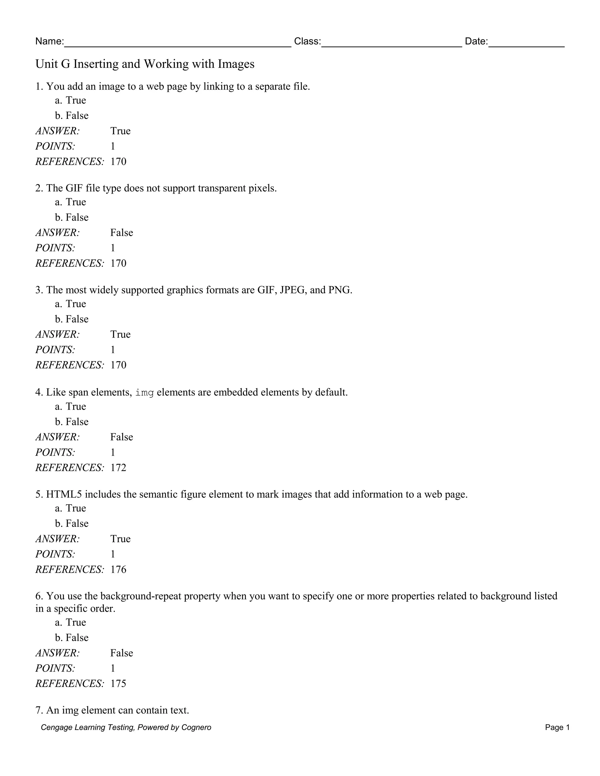 Name: Class: Date:
Unit G Inserting and Working with Images
Cengage Learning Testing, Powered by Cognero Page 1
1. You add an image to a web page by linking to a separate file.
a. True
b. False
ANSWER: True
POINTS: 1
REFERENCES: 170
2. The GIF file type does not support transparent pixels.
a. True
b. False
ANSWER: False
POINTS: 1
REFERENCES: 170
3. The most widely supported graphics formats are GIF, JPEG, and PNG.
a. True
b. False
ANSWER: True
POINTS: 1
REFERENCES: 170
4. Like span elements, img elements are embedded elements by default.
a. True
b. False
ANSWER: False
POINTS: 1
REFERENCES: 172
5. HTML5 includes the semantic figure element to mark images that add information to a web page.
a. True
b. False
ANSWER: True
POINTS: 1
REFERENCES: 176
6. You use the background-repeat property when you want to specify one or more properties related to background listed
in a specific order.
a. True
b. False
ANSWER: False
POINTS: 1
REFERENCES: 175
7. An img element can contain text.
 
