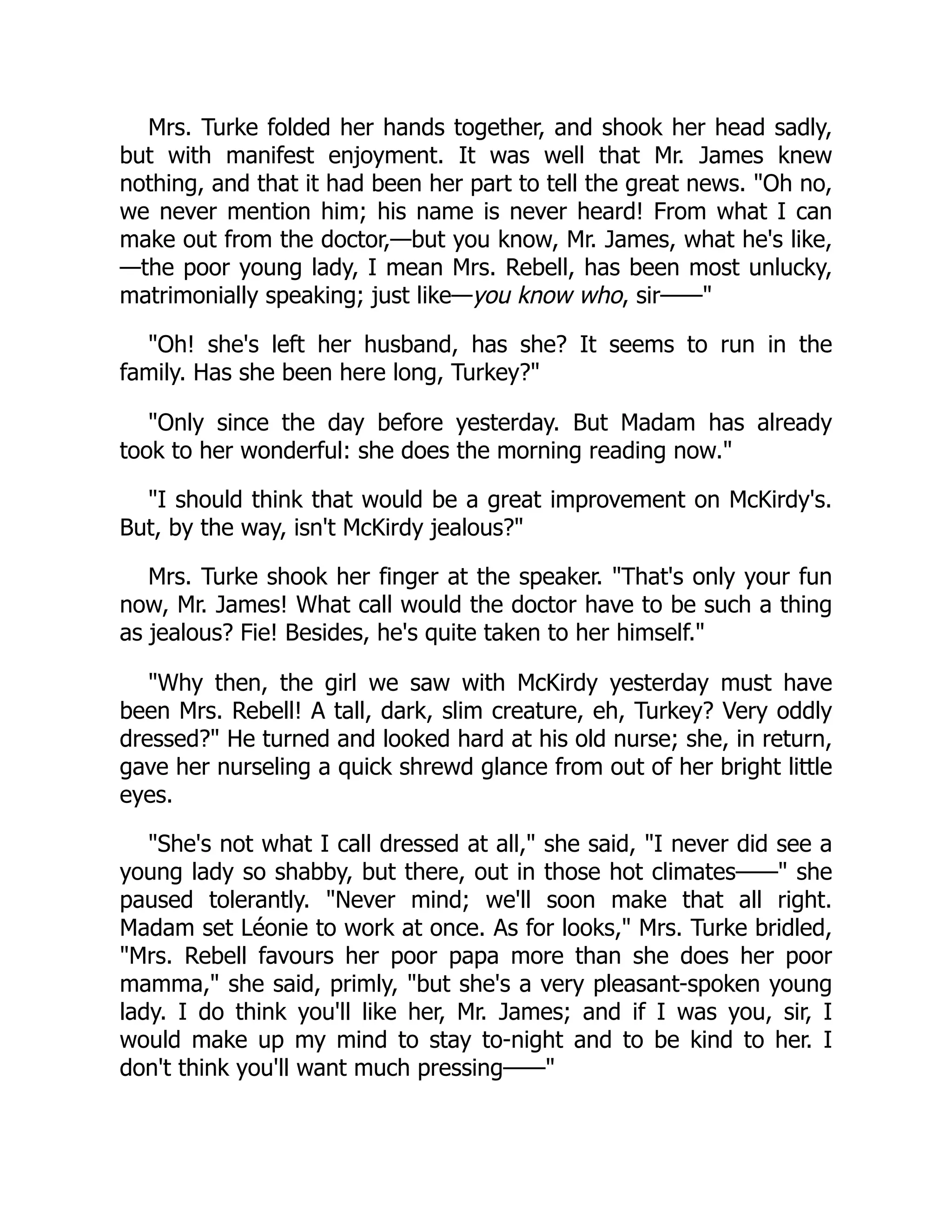 Mrs. Turke folded her hands together, and shook her head sadly,
but with manifest enjoyment. It was well that Mr. James knew
nothing, and that it had been her part to tell the great news. "Oh no,
we never mention him; his name is never heard! From what I can
make out from the doctor,—but you know, Mr. James, what he's like,
—the poor young lady, I mean Mrs. Rebell, has been most unlucky,
matrimonially speaking; just like—you know who, sir——"
"Oh! she's left her husband, has she? It seems to run in the
family. Has she been here long, Turkey?"
"Only since the day before yesterday. But Madam has already
took to her wonderful: she does the morning reading now."
"I should think that would be a great improvement on McKirdy's.
But, by the way, isn't McKirdy jealous?"
Mrs. Turke shook her finger at the speaker. "That's only your fun
now, Mr. James! What call would the doctor have to be such a thing
as jealous? Fie! Besides, he's quite taken to her himself."
"Why then, the girl we saw with McKirdy yesterday must have
been Mrs. Rebell! A tall, dark, slim creature, eh, Turkey? Very oddly
dressed?" He turned and looked hard at his old nurse; she, in return,
gave her nurseling a quick shrewd glance from out of her bright little
eyes.
"She's not what I call dressed at all," she said, "I never did see a
young lady so shabby, but there, out in those hot climates——" she
paused tolerantly. "Never mind; we'll soon make that all right.
Madam set Léonie to work at once. As for looks," Mrs. Turke bridled,
"Mrs. Rebell favours her poor papa more than she does her poor
mamma," she said, primly, "but she's a very pleasant-spoken young
lady. I do think you'll like her, Mr. James; and if I was you, sir, I
would make up my mind to stay to-night and to be kind to her. I
don't think you'll want much pressing——"
 