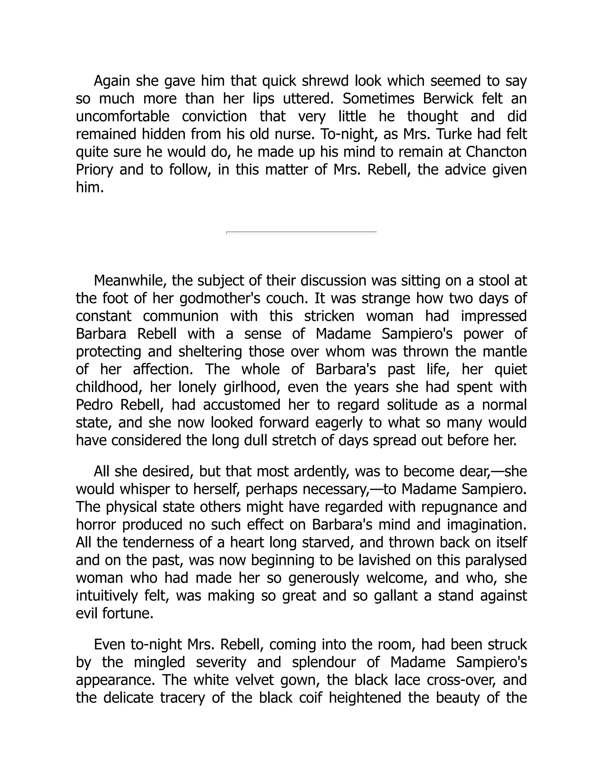 Again she gave him that quick shrewd look which seemed to say
so much more than her lips uttered. Sometimes Berwick felt an
uncomfortable conviction that very little he thought and did
remained hidden from his old nurse. To-night, as Mrs. Turke had felt
quite sure he would do, he made up his mind to remain at Chancton
Priory and to follow, in this matter of Mrs. Rebell, the advice given
him.
Meanwhile, the subject of their discussion was sitting on a stool at
the foot of her godmother's couch. It was strange how two days of
constant communion with this stricken woman had impressed
Barbara Rebell with a sense of Madame Sampiero's power of
protecting and sheltering those over whom was thrown the mantle
of her affection. The whole of Barbara's past life, her quiet
childhood, her lonely girlhood, even the years she had spent with
Pedro Rebell, had accustomed her to regard solitude as a normal
state, and she now looked forward eagerly to what so many would
have considered the long dull stretch of days spread out before her.
All she desired, but that most ardently, was to become dear,—she
would whisper to herself, perhaps necessary,—to Madame Sampiero.
The physical state others might have regarded with repugnance and
horror produced no such effect on Barbara's mind and imagination.
All the tenderness of a heart long starved, and thrown back on itself
and on the past, was now beginning to be lavished on this paralysed
woman who had made her so generously welcome, and who, she
intuitively felt, was making so great and so gallant a stand against
evil fortune.
Even to-night Mrs. Rebell, coming into the room, had been struck
by the mingled severity and splendour of Madame Sampiero's
appearance. The white velvet gown, the black lace cross-over, and
the delicate tracery of the black coif heightened the beauty of the
 