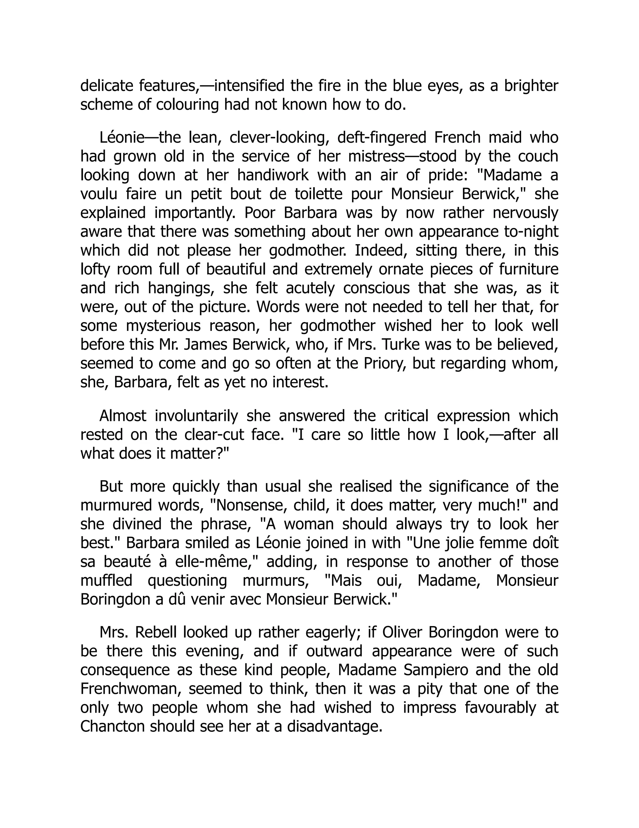delicate features,—intensified the fire in the blue eyes, as a brighter
scheme of colouring had not known how to do.
Léonie—the lean, clever-looking, deft-fingered French maid who
had grown old in the service of her mistress—stood by the couch
looking down at her handiwork with an air of pride: "Madame a
voulu faire un petit bout de toilette pour Monsieur Berwick," she
explained importantly. Poor Barbara was by now rather nervously
aware that there was something about her own appearance to-night
which did not please her godmother. Indeed, sitting there, in this
lofty room full of beautiful and extremely ornate pieces of furniture
and rich hangings, she felt acutely conscious that she was, as it
were, out of the picture. Words were not needed to tell her that, for
some mysterious reason, her godmother wished her to look well
before this Mr. James Berwick, who, if Mrs. Turke was to be believed,
seemed to come and go so often at the Priory, but regarding whom,
she, Barbara, felt as yet no interest.
Almost involuntarily she answered the critical expression which
rested on the clear-cut face. "I care so little how I look,—after all
what does it matter?"
But more quickly than usual she realised the significance of the
murmured words, "Nonsense, child, it does matter, very much!" and
she divined the phrase, "A woman should always try to look her
best." Barbara smiled as Léonie joined in with "Une jolie femme doît
sa beauté à elle-même," adding, in response to another of those
muffled questioning murmurs, "Mais oui, Madame, Monsieur
Boringdon a dû venir avec Monsieur Berwick."
Mrs. Rebell looked up rather eagerly; if Oliver Boringdon were to
be there this evening, and if outward appearance were of such
consequence as these kind people, Madame Sampiero and the old
Frenchwoman, seemed to think, then it was a pity that one of the
only two people whom she had wished to impress favourably at
Chancton should see her at a disadvantage.
 