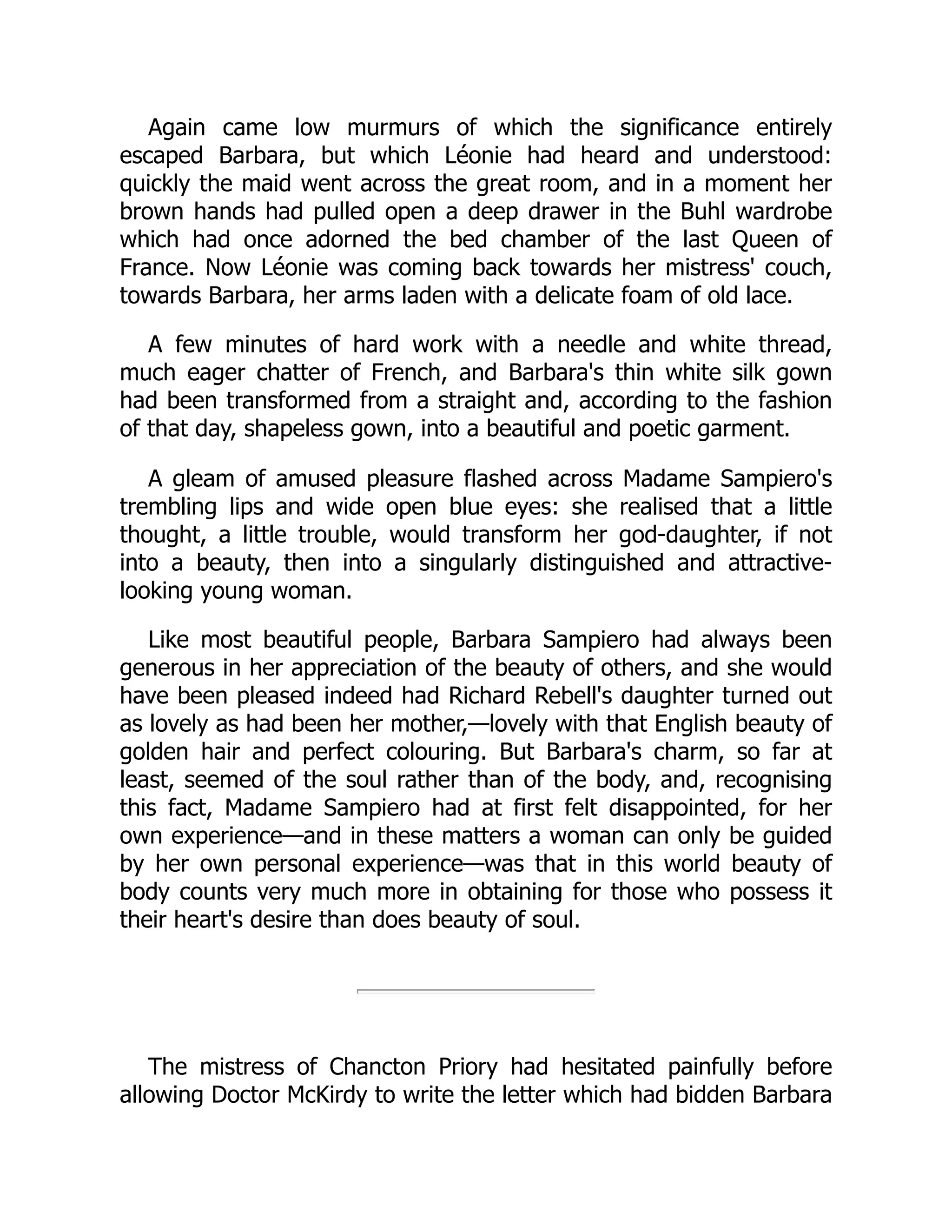 Again came low murmurs of which the significance entirely
escaped Barbara, but which Léonie had heard and understood:
quickly the maid went across the great room, and in a moment her
brown hands had pulled open a deep drawer in the Buhl wardrobe
which had once adorned the bed chamber of the last Queen of
France. Now Léonie was coming back towards her mistress' couch,
towards Barbara, her arms laden with a delicate foam of old lace.
A few minutes of hard work with a needle and white thread,
much eager chatter of French, and Barbara's thin white silk gown
had been transformed from a straight and, according to the fashion
of that day, shapeless gown, into a beautiful and poetic garment.
A gleam of amused pleasure flashed across Madame Sampiero's
trembling lips and wide open blue eyes: she realised that a little
thought, a little trouble, would transform her god-daughter, if not
into a beauty, then into a singularly distinguished and attractive-
looking young woman.
Like most beautiful people, Barbara Sampiero had always been
generous in her appreciation of the beauty of others, and she would
have been pleased indeed had Richard Rebell's daughter turned out
as lovely as had been her mother,—lovely with that English beauty of
golden hair and perfect colouring. But Barbara's charm, so far at
least, seemed of the soul rather than of the body, and, recognising
this fact, Madame Sampiero had at first felt disappointed, for her
own experience—and in these matters a woman can only be guided
by her own personal experience—was that in this world beauty of
body counts very much more in obtaining for those who possess it
their heart's desire than does beauty of soul.
The mistress of Chancton Priory had hesitated painfully before
allowing Doctor McKirdy to write the letter which had bidden Barbara
 