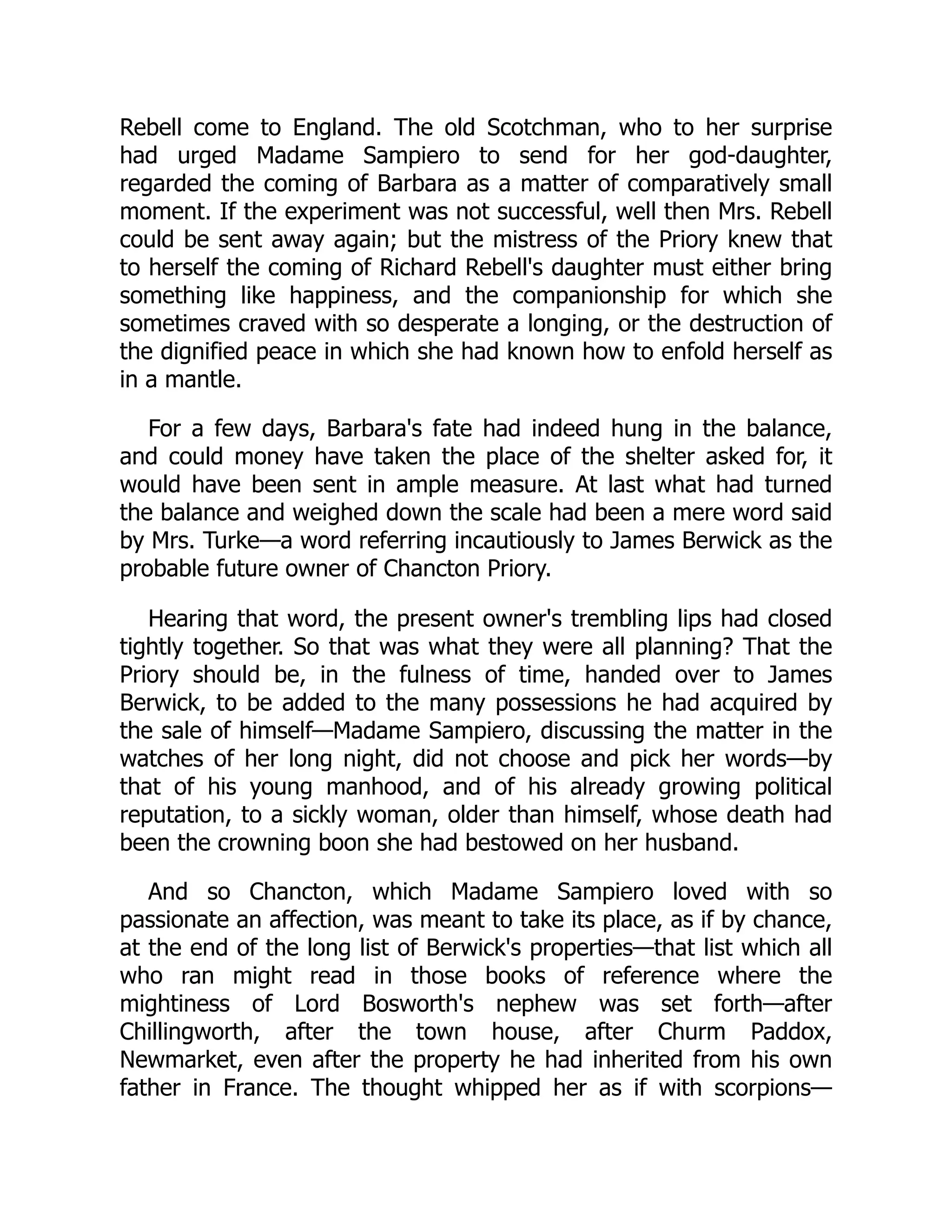 Rebell come to England. The old Scotchman, who to her surprise
had urged Madame Sampiero to send for her god-daughter,
regarded the coming of Barbara as a matter of comparatively small
moment. If the experiment was not successful, well then Mrs. Rebell
could be sent away again; but the mistress of the Priory knew that
to herself the coming of Richard Rebell's daughter must either bring
something like happiness, and the companionship for which she
sometimes craved with so desperate a longing, or the destruction of
the dignified peace in which she had known how to enfold herself as
in a mantle.
For a few days, Barbara's fate had indeed hung in the balance,
and could money have taken the place of the shelter asked for, it
would have been sent in ample measure. At last what had turned
the balance and weighed down the scale had been a mere word said
by Mrs. Turke—a word referring incautiously to James Berwick as the
probable future owner of Chancton Priory.
Hearing that word, the present owner's trembling lips had closed
tightly together. So that was what they were all planning? That the
Priory should be, in the fulness of time, handed over to James
Berwick, to be added to the many possessions he had acquired by
the sale of himself—Madame Sampiero, discussing the matter in the
watches of her long night, did not choose and pick her words—by
that of his young manhood, and of his already growing political
reputation, to a sickly woman, older than himself, whose death had
been the crowning boon she had bestowed on her husband.
And so Chancton, which Madame Sampiero loved with so
passionate an affection, was meant to take its place, as if by chance,
at the end of the long list of Berwick's properties—that list which all
who ran might read in those books of reference where the
mightiness of Lord Bosworth's nephew was set forth—after
Chillingworth, after the town house, after Churm Paddox,
Newmarket, even after the property he had inherited from his own
father in France. The thought whipped her as if with scorpions—
 