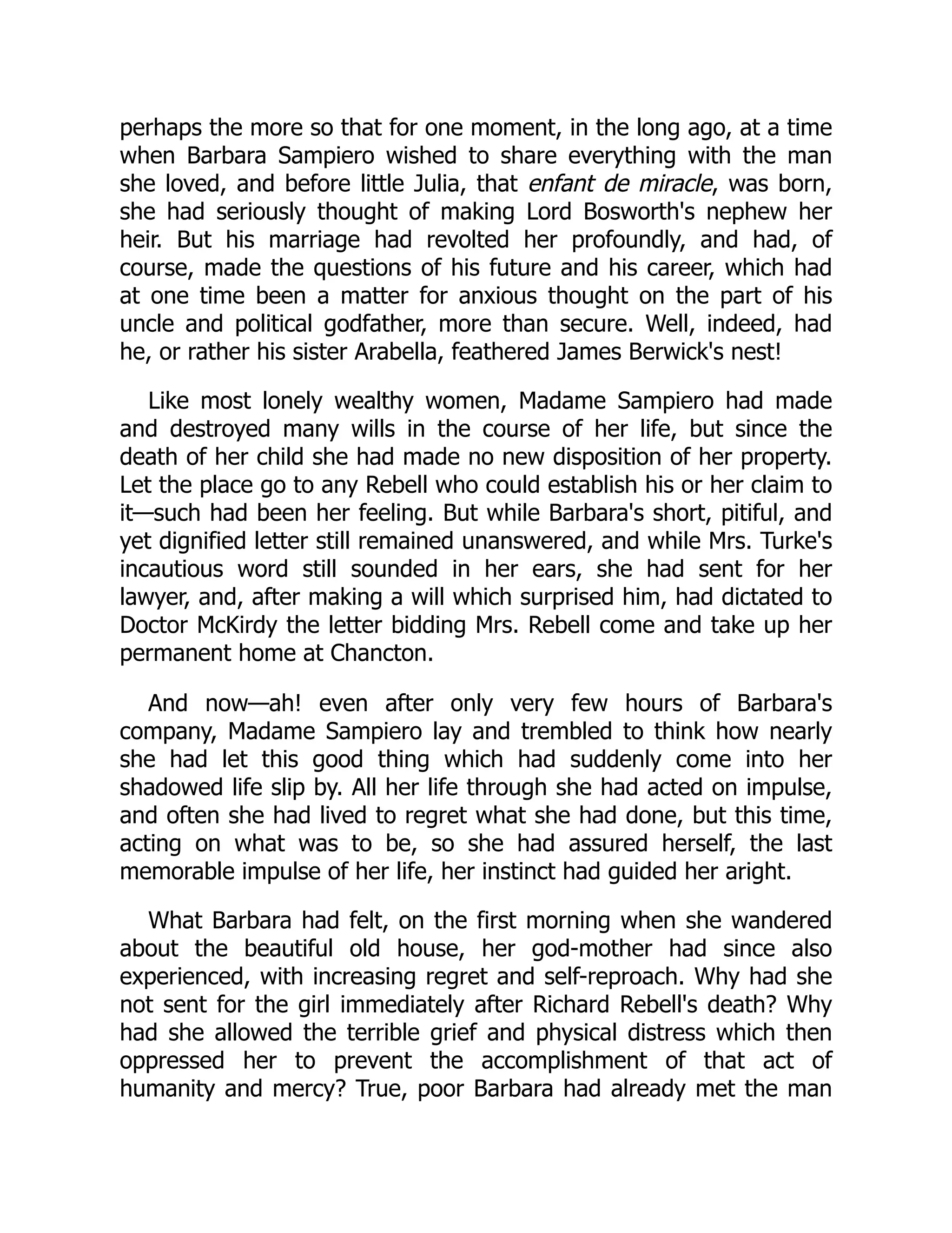 perhaps the more so that for one moment, in the long ago, at a time
when Barbara Sampiero wished to share everything with the man
she loved, and before little Julia, that enfant de miracle, was born,
she had seriously thought of making Lord Bosworth's nephew her
heir. But his marriage had revolted her profoundly, and had, of
course, made the questions of his future and his career, which had
at one time been a matter for anxious thought on the part of his
uncle and political godfather, more than secure. Well, indeed, had
he, or rather his sister Arabella, feathered James Berwick's nest!
Like most lonely wealthy women, Madame Sampiero had made
and destroyed many wills in the course of her life, but since the
death of her child she had made no new disposition of her property.
Let the place go to any Rebell who could establish his or her claim to
it—such had been her feeling. But while Barbara's short, pitiful, and
yet dignified letter still remained unanswered, and while Mrs. Turke's
incautious word still sounded in her ears, she had sent for her
lawyer, and, after making a will which surprised him, had dictated to
Doctor McKirdy the letter bidding Mrs. Rebell come and take up her
permanent home at Chancton.
And now—ah! even after only very few hours of Barbara's
company, Madame Sampiero lay and trembled to think how nearly
she had let this good thing which had suddenly come into her
shadowed life slip by. All her life through she had acted on impulse,
and often she had lived to regret what she had done, but this time,
acting on what was to be, so she had assured herself, the last
memorable impulse of her life, her instinct had guided her aright.
What Barbara had felt, on the first morning when she wandered
about the beautiful old house, her god-mother had since also
experienced, with increasing regret and self-reproach. Why had she
not sent for the girl immediately after Richard Rebell's death? Why
had she allowed the terrible grief and physical distress which then
oppressed her to prevent the accomplishment of that act of
humanity and mercy? True, poor Barbara had already met the man
 