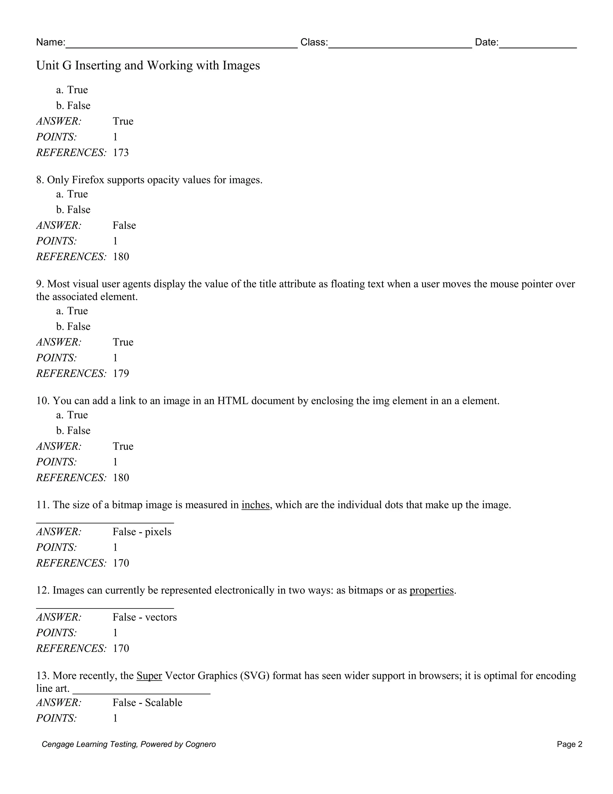 Name: Class: Date:
Unit G Inserting and Working with Images
Cengage Learning Testing, Powered by Cognero Page 2
a. True
b. False
ANSWER: True
POINTS: 1
REFERENCES: 173
8. Only Firefox supports opacity values for images.
a. True
b. False
ANSWER: False
POINTS: 1
REFERENCES: 180
9. Most visual user agents display the value of the title attribute as floating text when a user moves the mouse pointer over
the associated element.
a. True
b. False
ANSWER: True
POINTS: 1
REFERENCES: 179
10. You can add a link to an image in an HTML document by enclosing the img element in an a element.
a. True
b. False
ANSWER: True
POINTS: 1
REFERENCES: 180
11. The size of a bitmap image is measured in inches, which are the individual dots that make up the image.
_________________________
ANSWER: False - pixels
POINTS: 1
REFERENCES: 170
12. Images can currently be represented electronically in two ways: as bitmaps or as properties.
_________________________
ANSWER: False - vectors
POINTS: 1
REFERENCES: 170
13. More recently, the Super Vector Graphics (SVG) format has seen wider support in browsers; it is optimal for encoding
line art. _________________________
ANSWER: False - Scalable
POINTS: 1
 