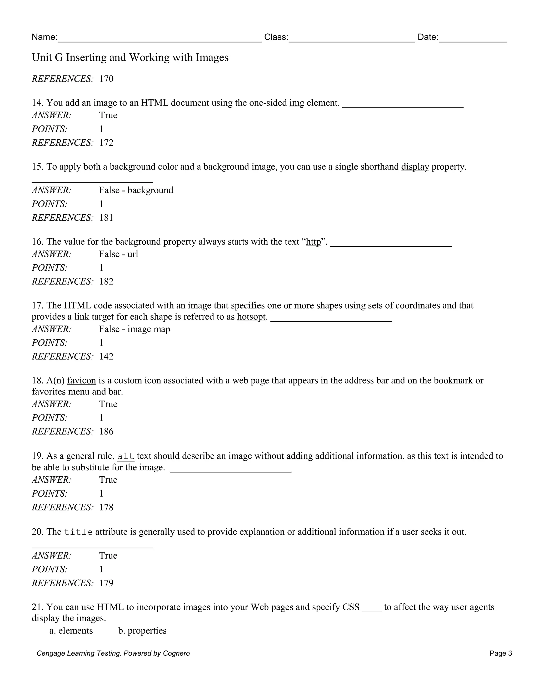 Name: Class: Date:
Unit G Inserting and Working with Images
Cengage Learning Testing, Powered by Cognero Page 3
REFERENCES: 170
14. You add an image to an HTML document using the one-sided img element. _________________________
ANSWER: True
POINTS: 1
REFERENCES: 172
15. To apply both a background color and a background image, you can use a single shorthand display property.
_________________________
ANSWER: False - background
POINTS: 1
REFERENCES: 181
16. The value for the background property always starts with the text “http”. _________________________
ANSWER: False - url
POINTS: 1
REFERENCES: 182
17. The HTML code associated with an image that specifies one or more shapes using sets of coordinates and that
provides a link target for each shape is referred to as hotsopt. _________________________
ANSWER: False - image map
POINTS: 1
REFERENCES: 142
18. A(n) favicon is a custom icon associated with a web page that appears in the address bar and on the bookmark or
favorites menu and bar.
ANSWER: True
POINTS: 1
REFERENCES: 186
19. As a general rule, alt text should describe an image without adding additional information, as this text is intended to
be able to substitute for the image. _________________________
ANSWER: True
POINTS: 1
REFERENCES: 178
20. The title attribute is generally used to provide explanation or additional information if a user seeks it out.
_________________________
ANSWER: True
POINTS: 1
REFERENCES: 179
21. You can use HTML to incorporate images into your Web pages and specify CSS ____ to affect the way user agents
display the images.
a. elements b. properties
 