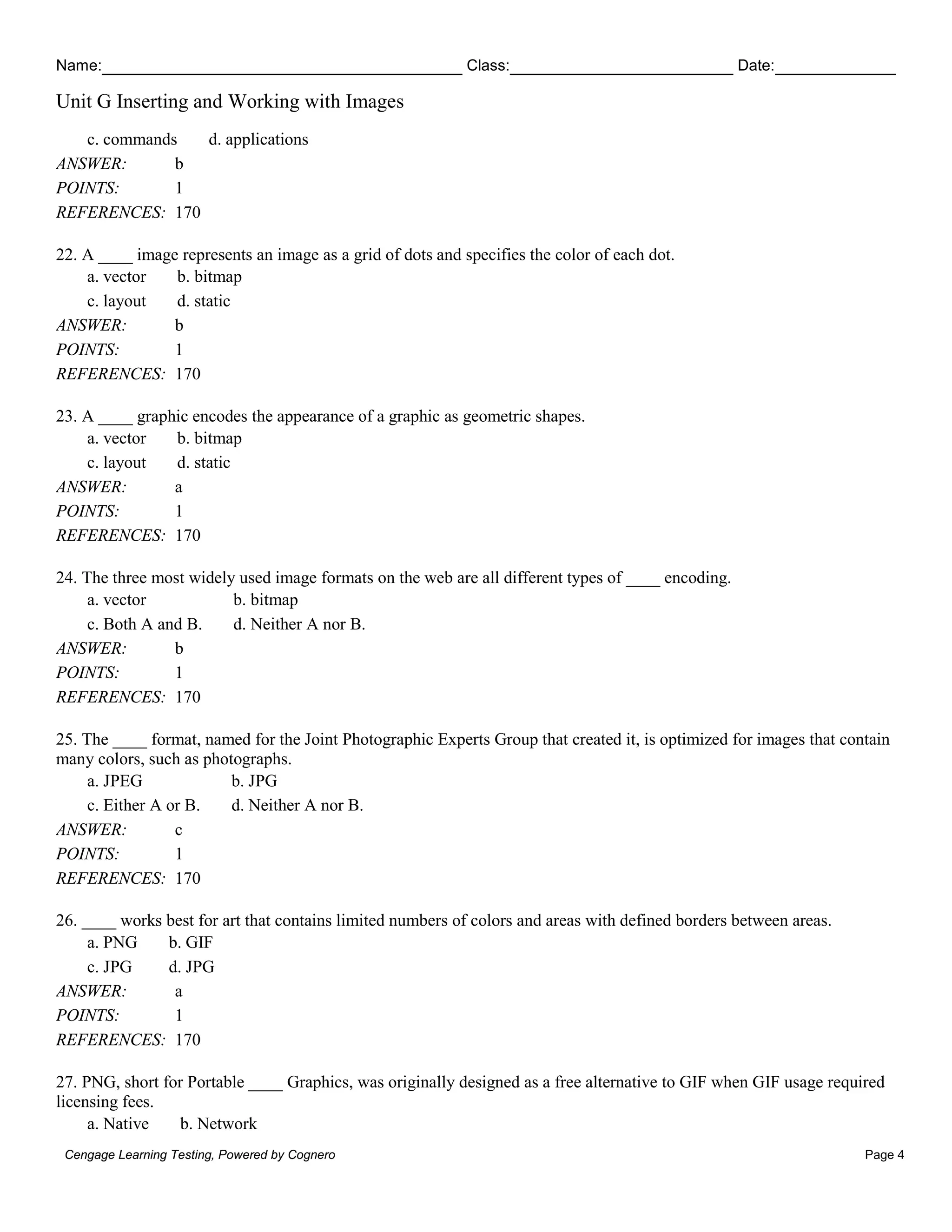 Name: Class: Date:
Unit G Inserting and Working with Images
Cengage Learning Testing, Powered by Cognero Page 4
c. commands d. applications
ANSWER: b
POINTS: 1
REFERENCES: 170
22. A ____ image represents an image as a grid of dots and specifies the color of each dot.
a. vector b. bitmap
c. layout d. static
ANSWER: b
POINTS: 1
REFERENCES: 170
23. A ____ graphic encodes the appearance of a graphic as geometric shapes.
a. vector b. bitmap
c. layout d. static
ANSWER: a
POINTS: 1
REFERENCES: 170
24. The three most widely used image formats on the web are all different types of ____ encoding.
a. vector b. bitmap
c. Both A and B. d. Neither A nor B.
ANSWER: b
POINTS: 1
REFERENCES: 170
25. The ____ format, named for the Joint Photographic Experts Group that created it, is optimized for images that contain
many colors, such as photographs.
a. JPEG b. JPG
c. Either A or B. d. Neither A nor B.
ANSWER: c
POINTS: 1
REFERENCES: 170
26. ____ works best for art that contains limited numbers of colors and areas with defined borders between areas.
a. PNG b. GIF
c. JPG d. JPG
ANSWER: a
POINTS: 1
REFERENCES: 170
27. PNG, short for Portable ____ Graphics, was originally designed as a free alternative to GIF when GIF usage required
licensing fees.
a. Native b. Network
 