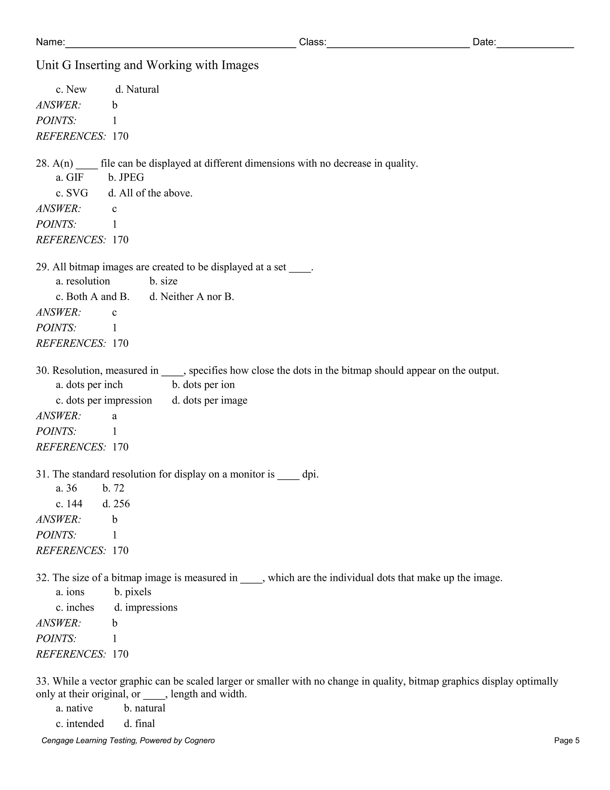 Name: Class: Date:
Unit G Inserting and Working with Images
Cengage Learning Testing, Powered by Cognero Page 5
c. New d. Natural
ANSWER: b
POINTS: 1
REFERENCES: 170
28. A(n) ____ file can be displayed at different dimensions with no decrease in quality.
a. GIF b. JPEG
c. SVG d. All of the above.
ANSWER: c
POINTS: 1
REFERENCES: 170
29. All bitmap images are created to be displayed at a set ____.
a. resolution b. size
c. Both A and B. d. Neither A nor B.
ANSWER: c
POINTS: 1
REFERENCES: 170
30. Resolution, measured in ____, specifies how close the dots in the bitmap should appear on the output.
a. dots per inch b. dots per ion
c. dots per impression d. dots per image
ANSWER: a
POINTS: 1
REFERENCES: 170
31. The standard resolution for display on a monitor is ____ dpi.
a. 36 b. 72
c. 144 d. 256
ANSWER: b
POINTS: 1
REFERENCES: 170
32. The size of a bitmap image is measured in ____, which are the individual dots that make up the image.
a. ions b. pixels
c. inches d. impressions
ANSWER: b
POINTS: 1
REFERENCES: 170
33. While a vector graphic can be scaled larger or smaller with no change in quality, bitmap graphics display optimally
only at their original, or ____, length and width.
a. native b. natural
c. intended d. final
 