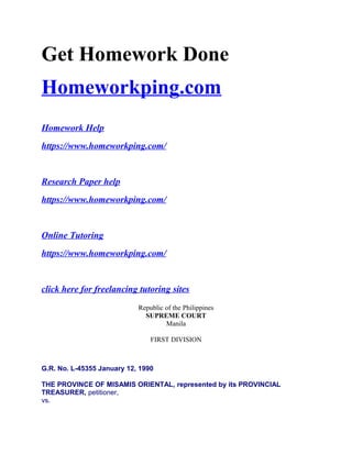 Get Homework Done
Homeworkping.com
Homework Help
https://www.homeworkping.com/
Research Paper help
https://www.homeworkping.com/
Online Tutoring
https://www.homeworkping.com/
click here for freelancing tutoring sites
Republic of the Philippines
SUPREME COURT
Manila
FIRST DIVISION
G.R. No. L-45355 January 12, 1990
THE PROVINCE OF MISAMIS ORIENTAL, represented by its PROVINCIAL
TREASURER, petitioner,
vs.
 