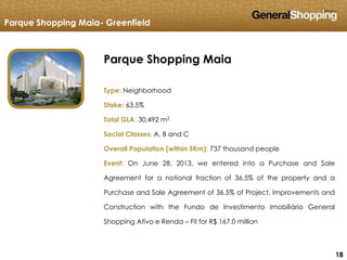 181818
Parque Shopping Maia- Greenfield
Parque Shopping Maia
Type: Neighborhood
Stake: 63.5%
Total GLA: 30,492 m2
Social Classes: A, B and C
Overall Population (within 5Km): 737 thousand people
Event: On June 28, 2013, we entered into a Purchase and Sale
Agreement for a notional fraction of 36.5% of the property and a
Purchase and Sale Agreement of 36.5% of Project, Improvements and
Construction with the Fundo de Investimento Imobiliário General
Shopping Ativo e Renda – FII for R$ 167.0 million
 