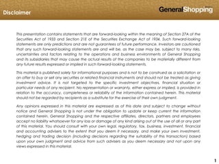 111
This presentation contains statements that are forward-looking within the meaning of Section 27A of the
Securities Act of 1933 and Section 21E of the Securities Exchange Act of 1934. Such forward-looking
statements are only predictions and are not guarantees of future performance. Investors are cautioned
that any such forward-looking statements are and will be, as the case may be, subject to many risks,
uncertainties and factors relating to the operations and business environments of General Shopping
and its subsidiaries that may cause the actual results of the companies to be materially different from
any future results expressed or implied in such forward-looking statements.
This material is published solely for informational purposes and is not to be construed as a solicitation or
an offer to buy or sell any securities or related financial instruments and should not be treated as giving
investment advice. It is not targeted to the specific investment objectives, financial situation or
particular needs of any recipient. No representation or warranty, either express or implied, is provided in
relation to the accuracy, completeness or reliability of the information contained herein. This material
should not be regarded by recipients as a substitute for the exercise of their own judgment.
Any opinions expressed in this material are expressed as of this date and subject to change without
notice and General Shopping is not under the obligation to update or keep current the information
contained herein. General Shopping and the respective affiliates, directors, partners and employees
accept no liability whatsoever for any loss or damage of any kind arising out of the use of all or any part
of this material. You should consult with your own legal, regulatory, tax, business, investment, financial
and accounting advisers to the extent that you deem it necessary, and make your own investment,
hedging and trading decision (including decisions regarding the suitability of this transaction) based
upon your own judgment and advice from such advisers as you deem necessary and not upon any
views expressed in this material.
Disclaimer
 