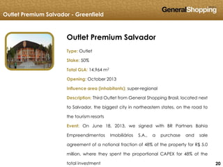 202020
Outlet Premium Salvador
Type: Outlet
Stake: 50%
Total GLA: 14,964 m2
Opening: October 2013
Influence area (inhabitants): super-regional
Description: Third Outlet from General Shopping Brasil, located next
to Salvador, the biggest city in northeastern states, on the road to
the tourism resorts
Event: On June 18, 2013, we signed with BR Partners Bahia
Empreendimentos Imobiliários S.A., a purchase and sale
agreement of a notional fraction of 48% of the property for R$ 5.0
million, where they spent the proportional CAPEX for 48% of the
total investment
Outlet Premium Salvador - Greenfield
 