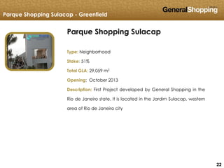 222222
Parque Shopping Sulacap
Type: Neighborhood
Stake: 51%
Total GLA: 29,059 m2
Opening: October 2013
Description: First Project developed by General Shopping in the
Rio de Janeiro state. It is located in the Jardim Sulacap, western
area of Rio de Janeiro city
Parque Shopping Sulacap - Greenfield
 