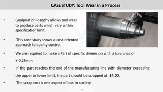 16
CASE STUDY: Tool Wear in a Process
• Goalpost philosophy allows tool wear
to produce parts which vary within
specification limit.
• This case study shows a cost-oriented
approach to quality control.
• We are required to make a Part of specific dimension with a tolerance of
+-0.25mm
• If the part reaches the end of the manufacturing line with diameter exceeding
the upper or lower limit, the part should be scrapped at $4.00.
• The scrap cost is one aspect of loss to society.
 