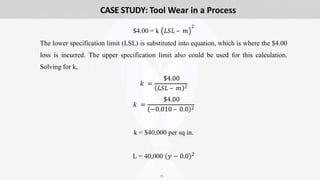 18
$4.00 = k 𝐿𝑆𝐿 – 𝑚
2
The lower specification limit (LSL) is substituted into equation, which is where the $4.00
loss is incurred. The upper specification limit also could be used for this calculation.
Solving for k,
𝑘 =
$4.00
𝐿𝑆𝐿 – 𝑚 2
𝑘 =
$4.00
−0.010 – 0.0 2
k = $40,000 per sq in.
L = 40,000 𝑦 − 0.0 2
CASE STUDY: Tool Wear in a Process
 