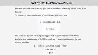 19
Now the loss associated with any part can be computed depending on the value of its
diameter.
For instance, a part with diameter of + 0.003 in (+ 0.08 mm) costs
L = 40,000 0.003 − 0.0 2
L = $ 0.36
This is the loss per unit for each part shipped with an outer diameter of +0.003 in.
Similarly for a part diameter of -0.002 in which are 11 quantities in number the cost
incurred would be,
L ( - 0.002 ) = $ 40,000 −0.002 − 0.0 2
= $ 0.16 x 11
= $1.76
CASE STUDY: Tool Wear in a Process
 