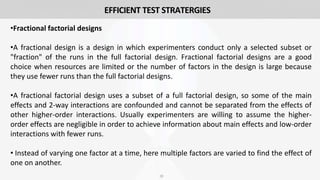 33
•Fractional factorial designs
•A fractional design is a design in which experimenters conduct only a selected subset or
"fraction" of the runs in the full factorial design. Fractional factorial designs are a good
choice when resources are limited or the number of factors in the design is large because
they use fewer runs than the full factorial designs.
•A fractional factorial design uses a subset of a full factorial design, so some of the main
effects and 2-way interactions are confounded and cannot be separated from the effects of
other higher-order interactions. Usually experimenters are willing to assume the higher-
order effects are negligible in order to achieve information about main effects and low-order
interactions with fewer runs.
• Instead of varying one factor at a time, here multiple factors are varied to find the effect of
one on another.
EFFICIENT TEST STRATERGIES
 