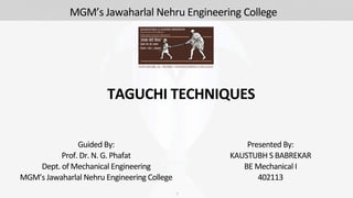 TAGUCHI TECHNIQUES
Presented By:
KAUSTUBH S BABREKAR
BE Mechanical I
402113
1
Guided By:
Prof. Dr. N. G. Phafat
Dept. of Mechanical Engineering
MGM’s Jawaharlal Nehru Engineering College
MGM’s Jawaharlal Nehru Engineering College
 
