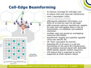 17Marius Pesavento, Willem Mulder, Femto Forum Plenary, June 2010, Reading, UK © mimoOn
Cell-Edge Beamforming
 to improve coverage for cell-edge user.
 to reduce inter-and intra-cell interference.
 rank-1 assumption (LOS).
reduced signaling overhead
 eNB aquires statistical information, e.g.
DoDs of co-channel users at cell-edge
 eNB computes optimum beamformer weights
for each user and applies them in the DL
transmission, no codebook and subband
restriction.
 multiple users are served on overlapping
resources (MU-MIMO)
 beamformer weights are explicitly signaled
using user specific RS.
 UE “sees” equivalent SI channel.
 dedicated RS of all users in a cell are
transmitted on the same RE (interference),
UE correlates received signal with dedicated
(RNTI-based) pseudo random sequence.
 LTE-feature that is expected to not be
supported at initial network rollout.
LOS
LOS
LOS
LOS
cell-specific
frequency shift
 