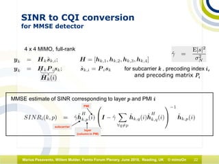 22Marius Pesavento, Willem Mulder, Femto Forum Plenary, June 2010, Reading, UK © mimoOn
SINR to CQI conversion
for MMSE detector
4 x 4 MIMO, full-rank
for subcarrier k , precoding index i,
and precoding matrix Pi
MMSE estimate of SINR corresponding to layer p and PMI i
subcarrier
layer
(column in PM)
PMI
 