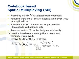7Marius Pesavento, Willem Mulder, Femto Forum Plenary, June 2010, Reading, UK © mimoOn
Codebook based
Spatial Multiplexing (SM)
 Precoding matrix is selected from codebook
 Reduced signaling at cost of quantization error (lose
rate optimality)
 Equivalent MIMO channels no longer parallel
(decoupled), reduction in rate
 Receiver matrix can be designed arbitrarily.
In practice interference among the streams not
completely removed:
 receive SINR for the k-th stream
 