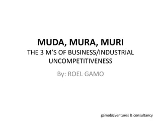 MUDA, MURA, MURI
THE 3 M’S OF BUSINESS/INDUSTRIAL
UNCOMPETITIVENESS
By: ROEL GAMO
gamobizventures & consultancy
 