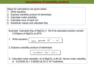 Calculations of solubility product
Steps for calculations are given below
1. Write equation
2. Express solubility product of electrolyte
3. Calculate molar solubility
4. Calculate conc of each ion
5. Substitute values and calculate Ksp
Example: Calculate Ksp of MgCO3 if 1lit of its saturated solution contain
0.533gms of MgCO3 at 20oC
1. Write equation:
2. Express solubility product of electrolyte
3. Calculate molar solubility: wt of MgCO3 is 84.32. Hence molar solubility
is 0.533/84.32 = 0.00632 (6.32 X 10-3 mole/litre)
 
