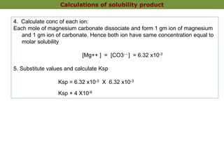 4. Calculate conc of each ion:
Each mole of magnesium carbonate dissociate and form 1 gm ion of magnesium
and 1 gm ion of carbonate. Hence both ion have same concentration equal to
molar solubility
[Mg++ ] = [CO3- - ] = 6.32 x10-3
5. Substitute values and calculate Ksp
Ksp = 6.32 x10-3 X 6.32 x10-3
Ksp + 4 X10-6
Calculations of solubility product
 