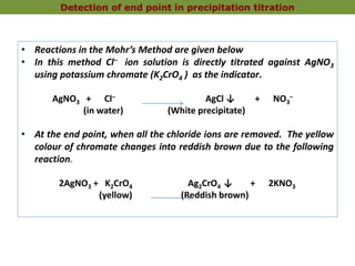 • Reactions in the Mohr’s Method are given below
• In this method Cl‒ ion solution is directly titrated against AgNO3
using potassium chromate (K2CrO4 ) as the indicator.
AgNO3 + Cl‒ AgCl ↓ + NO3
‒
(in water) (White precipitate)
• At the end point, when all the chloride ions are removed. The yellow
colour of chromate changes into reddish brown due to the following
reaction.
2AgNO3 + K2CrO4 Ag2CrO4 ↓ + 2KNO3
(yellow) (Reddish brown)
Detection of end point in precipitation titration
 