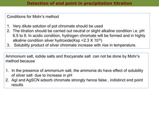 Detection of end point in precipitation titration
Conditions for Mohr’s method
1. Very dilute solution of pot chromate should be used
2. The titration should be carried out neutral or slight alkaline condition i.e. pH
6.5 to 9. In acidic condition, hydrogen chromate will be formed and in highly
alkaline condition silver hydroxide(Ksp =2.3 X 10-8)
3. Solubility product of silver chromate increase with rise in temperature.
Ammonium salt, iodide salts and thocyanate salt can not be done by Mohr’s
method because
1. In the presence of ammonium salt, the ammonia do have effect of solubility
of silver salt due to increase in pH
2. AgI and AgSCN adsorb chromate strongly hence false , indistinct end point
results
 