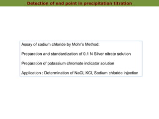 Detection of end point in precipitation titration
Assay of sodium chloride by Mohr’s Method:
Preparation and standardization of 0.1 N Silver nitrate solution
Preparation of potassium chromate indicator solution
Application : Determination of NaCl, KCl, Sodium chloride injection
 