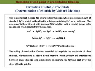 Formation of soluble Precipitate
(Determination of chloride by Volhard Method)
This is an indirect method for chloride determination where an excess amount of
standard Ag+ is added to the chloride solution containing Fe3+ as an indicator. The
excess Ag+ is then titrated with standard SCN- solution until a reddish brown color
is obtained which results from the reaction:
NaCl + AgNO3  AgCl + NaNO3 + excess Ag+
Excess Ag+
+ SCN-
 AgSCN ↓
Fe3+ (Yellow) + SCN- = Fe(SCN)2+ (Reddish brown)
The boiling of solution for 10mins s essential to coagulate the precipitate of silver
chloride. Nitrobenzene is added in this method which prevent the interactions
between silver chloride and ammonium thiocyanate by forming coat over the
silver chloride ppt. for
Detection of end point in precipitation titration
 