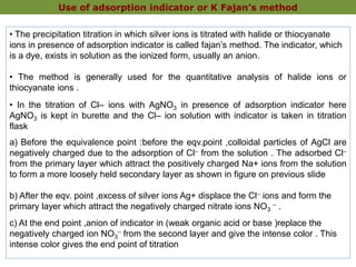 • The precipitation titration in which silver ions is titrated with halide or thiocyanate
ions in presence of adsorption indicator is called fajan’s method. The indicator, which
is a dye, exists in solution as the ionized form, usually an anion.
• The method is generally used for the quantitative analysis of halide ions or
thiocyanate ions .
• In the titration of Cl– ions with AgNO3 in presence of adsorption indicator here
AgNO3 is kept in burette and the Cl– ion solution with indicator is taken in titration
flask
a) Before the equivalence point :before the eqv.point ,colloidal particles of AgCl are
negatively charged due to the adsorption of Cl– from the solution . The adsorbed Cl–
from the primary layer which attract the positively charged Na+ ions from the solution
to form a more loosely held secondary layer as shown in figure on previous slide
b) After the eqv. point ,excess of silver ions Ag+ displace the Cl– ions and form the
primary layer which attract the negatively charged nitrate ions NO3
– .
c) At the end point ,anion of indicator in (weak organic acid or base )replace the
negatively charged ion NO3
– from the second layer and give the intense color . This
intense color gives the end point of titration
Use of adsorption indicator or K Fajan’s method
 