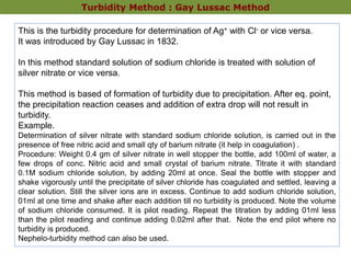 Turbidity Method : Gay Lussac Method
This is the turbidity procedure for determination of Ag+ with Cl- or vice versa.
It was introduced by Gay Lussac in 1832.
In this method standard solution of sodium chloride is treated with solution of
silver nitrate or vice versa.
This method is based of formation of turbidity due to precipitation. After eq. point,
the precipitation reaction ceases and addition of extra drop will not result in
turbidity.
Example.
Determination of silver nitrate with standard sodium chloride solution, is carried out in the
presence of free nitric acid and small qty of barium nitrate (it help in coagulation) .
Procedure: Weight 0.4 gm of silver nitrate in well stopper the bottle, add 100ml of water, a
few drops of conc. Nitric acid and small crystal of barium nitrate. Titrate it with standard
0.1M sodium chloride solution, by adding 20ml at once. Seal the bottle with stopper and
shake vigorously until the precipitate of silver chloride has coagulated and settled, leaving a
clear solution. Still the silver ions are in excess. Continue to add sodium chloride solution,
01ml at one time and shake after each addition till no turbidity is produced. Note the volume
of sodium chloride consumed. It is pilot reading. Repeat the titration by adding 01ml less
than the pilot reading and continue adding 0.02ml after that. Note the end pilot where no
turbidity is produced.
Nephelo-turbidity method can also be used.
 