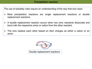 The use of solubility rules require an understanding of the way that ions react.
 Most precipitation reactions are single replacement reactions or double
replacement reactions.
 A double replacement reaction occurs when two ionic reactants dissociate and
bond with the respective anion or cation from the other reactant.
 The ions replace each other based on their charges as either a cation or an
anion.
Double replacement reactions
Precipitation reaction
 