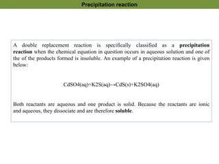 A double replacement reaction is specifically classified as a precipitation
reaction when the chemical equation in question occurs in aqueous solution and one of
the of the products formed is insoluble. An example of a precipitation reaction is given
below:
CdSO4(aq)+K2S(aq)→CdS(s)+K2SO4(aq)
Both reactants are aqueous and one product is solid. Because the reactants are ionic
and aqueous, they dissociate and are therefore soluble.
Precipitation reaction
 