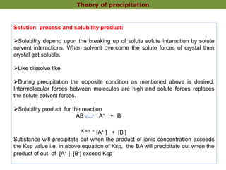 Solution process and solubility product:
Solubility depend upon the breaking up of solute solute interaction by solute
solvent interactions. When solvent overcome the solute forces of crystal then
crystal get soluble.
Like dissolve like
During precipitation the opposite condition as mentioned above is desired.
Intermolecular forces between molecules are high and solute forces replaces
the solute solvent forces.
Solubility product for the reaction
AB A+ + B-
K sp = [A+ ] + [B-]
Substance will precipitate out when the product of ionic concentration exceeds
the Ksp value i.e. in above equation of Ksp, the BA will precipitate out when the
product of out of [A+ ] [B-] exceed Ksp
Theory of precipitation
 