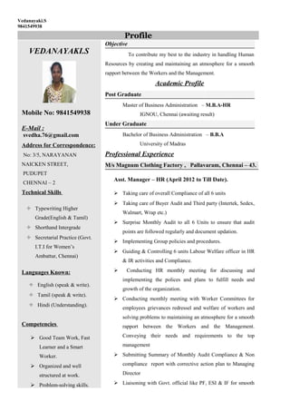 Vedanayaki.S
9841549938
VEDANAYAKI.S
Mobile No: 9841549938
E-Mail :
svedha.76@gmail.com
Address for Correspondence:
No: 3/5, NARAYANAN
NAICKEN STREET,
PUDUPET
CHENNAI – 2
Technical Skills
 Typewriting Higher
Grade(English & Tamil)
 Shorthand Intergrade
 Secretarial Practice (Govt.
I.T.I for Women’s
Ambattur, Chennai)
Languages Known:
 English (speak & write).
 Tamil (speak & write).
 Hindi (Understanding).
Competencies
 Good Team Work, Fast
Learner and a Smart
Worker.
 Organized and well
structured at work.
 Problem-solving skills.
Objective
To contribute my best to the industry in handling Human
Resources by creating and maintaining an atmosphere for a smooth
rapport between the Workers and the Management.
Academic Profile
Post Graduate
Master of Business Administration – M.B.A-HR
IGNOU, Chennai (awaiting result)
Under Graduate
Bachelor of Business Administration – B.B.A
University of Madras
Professional Experience
M/s Magnum Clothing Factory , Pallavaram, Chennai – 43.
Asst. Manager – HR (April 2012 to Till Date).
 Taking care of overall Compliance of all 6 units
 Taking care of Buyer Audit and Third party (Intertek, Sedex,
Walmart, Wrap etc.)
 Surprise Monthly Audit to all 6 Units to ensure that audit
points are followed regularly and document updation.
 Implementing Group policies and procedures.
 Guiding & Controlling 6 units Labour Welfare officer in HR
& IR activities and Compliance.
 Conducting HR monthly meeting for discussing and
implementing the polices and plans to fulfill needs and
growth of the organization.
 Conducting monthly meeting with Worker Committees for
employees grievances redressel and welfare of workers and
solving problems to maintaining an atmosphere for a smooth
rapport between the Workers and the Management.
Conveying their needs and requirements to the top
management
 Submitting Summary of Monthly Audit Compliance & Non
compliance report with corrective action plan to Managing
Director
 Liaisoning with Govt. official like PF, ESI & IF for smooth
Profile
 